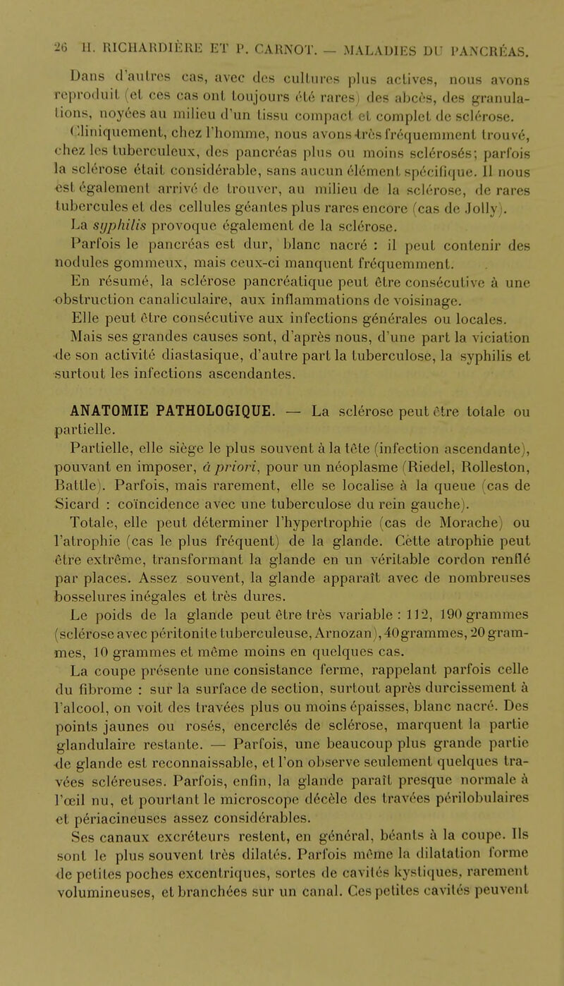 Dans d'an Ires cas, avec des cultures plus actives, nous avons reproduit (el ces cas onl loujours et6 rares) des abces, des granula- tions, noy6es au milieu d'un lissu compact et complet de sclerose. (lliniquement, chez l'homme, nous avons-tresfr6quemment trouv6, chez les tuberculeux, des pancreas plus ou moins scleroses; parfois la sclerose etait considerable, sans aucun element sptfcifique. II nous est egalement arriv6 de trouver, au milieu de la sclerose, de rares tuberculesel des cellules geantes plus rares encore (cas de Jolly . La syphilis provoque egalement de la sclerose. Parfois le pancreas est dur, blanc nacre : il peut contenir des nodules gommeux, mais ceux-ci manqucnt frequemment. En ro;sume, la sclerose pancreatique peut elre conseculive a une obstruction canaliculaire, aux inflammations de voisinage. Elle peut etre consecutive aux infections generates ou locales. Mais ses grandes causes sont, d'apres nous, d'une part la viciation •de son aclivile diastasique, d'autre part la tuberculose, la syphilis et surtout les infections ascendantes. ANATOMIE PATHOLOGIQUE. — La sclerose peut etre totale ou partielle. Partielle, elle siege le plus souvent a la tele (infection ascendante), pouvant en imposer, a priori, pour un neoplasme (Riedel, Rolleston, Battle). Parfois, mais rarement, elle se localise a la queue (cas de Sicard : coincidence avec une tuberculose du rein gauche). Totale, elle peut determiner l'hypertrophie (cas de Morache) ou 1'atrophie (cas le plus frequent) de la glande. Cette alrophie peut etre extreme, transformant la glande en un veritable cordon renfle par places. Assez souvent, la glande apparait avec de nombreuses bosselures inegales et tres dures. Le poids de la glande peut etre tres variable: 112, 190 grammes (sclerose avec peritonite tuberculeuse, Arnozan), 40 grammes, 20 gram- mes, 10 grammes et meme moins en quelques cas. La coupe presente une consistance ferme, rappelant parfois celle du fibrome : sur la surface de section, surtout apres durcissement a l'alcool, on voit des lrav6es plus ou moins epaisses, blanc naciv. Des points jaunes ou roses, encercles de sclerose, marquent la partie glandulaire restante. — Parfois, une beaucoup plus grande partie •de glande est reconnaissable, el Ton observe seulement quelques tra- vees sclereuses. Parfois, enfin, la glande paraft presque normale a I'ceil nu, et pourtantle microscope d6cele des travees perilobulaires el periacineuscs assez considerables. Ses canaux excreteurs restent, en general, brants a la coupe. lis sont le plus souvent Ires dilates. Parfois m6me la dilatation forme de petites poches excentriques, sortes de caviles kystiquefe, raremenl volumineuses, et branch6es sur un canal. Ces petites cavites peuvent