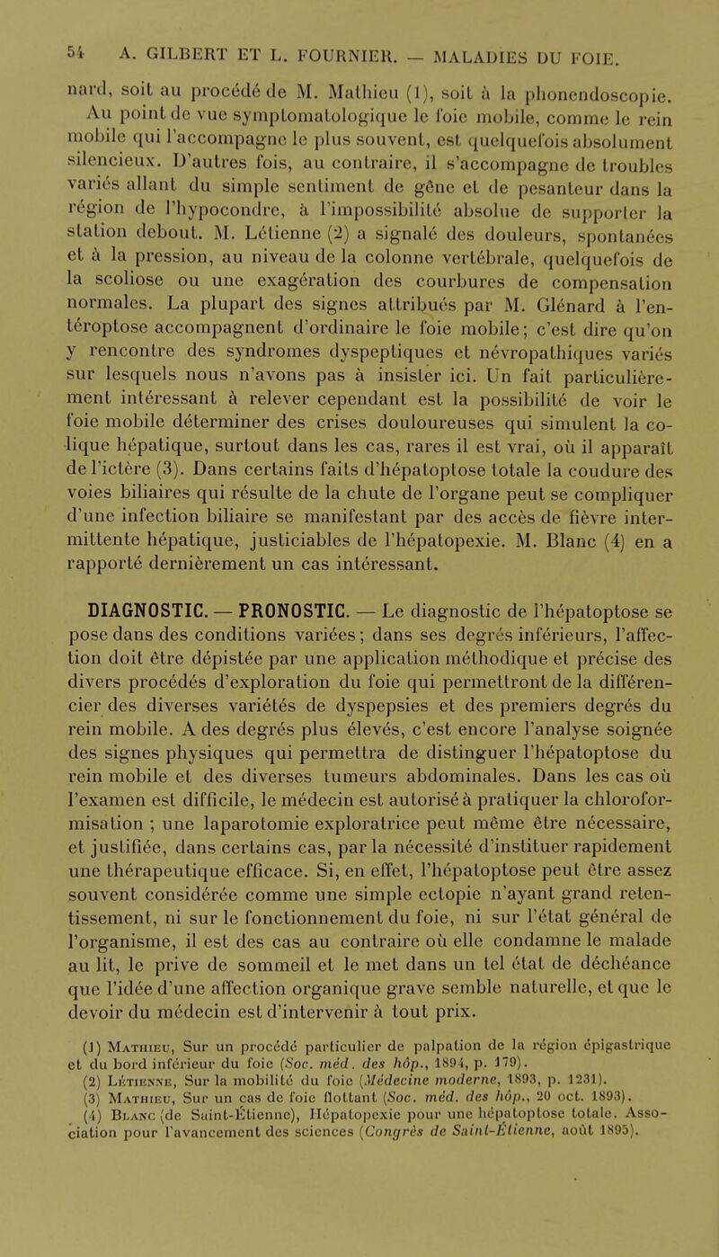 nard, soil au proced6 de M. Malhieu (1), soit a la phonendoscopie. An point de vue symptomatologique le foie mobile, comme lc rein mobile qui l'accompagnc le plus souvenl, est quclquefois absolumenl silencieux. D'autres fois, au contraire, il s'accompagne de troubles varies allant du simple sentiment de gSne et de pesanteur dans la region de I'hypocondre, h l'impossibilile absolue de supporter la station debout. M. Letienne (2) a signale des douleurs, spontan6es et a la pression, au niveau de la colonne vertebrale, quclquefois de la scoliose ou une exageration des courbures de compensation normalcs. La plupart des signes attribues par M. Glenard a l'en- teroptose accompagnent d'ordinaire le foie mobile; e'est dire qu'on y rencontre des syndromes dyspeptiques et nevropathiques varies sur lesquels nous n'avons pas a insister ici. Un fait particuliere- ment interessant a relever cependant est la possibility de voir le foie mobile determiner des crises douloureuses qui simulent Ja co- lique hepatique, surtout dans les cas, rares il est vrai, oil il apparail del'ictere (3). Dans certains fails d'hepatoptose totale la coudure des voies biliaires qui resulte de la chute de l'organe peut se compliquer d'une infection biliaire se manifestant par des acces de fievre inter- mittente hepatique, justiciables de l'hepatopexie. M. Blanc (4) en a rapporte dernierement un cas interessant. DIAGNOSTIC. — PRONOSTIC. — Le diagnostic de l'hepatoptose se pose dans des conditions variees; dans ses degres inferieurs, l'affec- tion doit Stre depistee par une application methodique et precise des divers procedes d'exploration du foie qui permettront de la differen- cier des diverses varietes de dyspepsies et des premiers degres du rein mobile. A des degres plus Aleves, e'est encore l'analyse soignee des signes physiques qui permettra de distinguer l'hepatoptose du rein mobile et des diverses tumeurs abdominales. Dans les cas ou l'examen est difficile, le medecin est aulorisea praliquer la chlorofor- misalion ; une laparotomie exploratrice peut meme eHre necessaire, et jusfifiee, dans certains cas, par la necessite d'inslituer rapidement une therapeutique efficace. Si, en effet, Thepatoptose peut etre assez souvent consideree comme une simple ectopic n'ayant grand reten- tissement, ni sur le fonctionnement du foie, ni sur l'etat general de l'organisme, il est des cas au contraire oil elle condamne le malade au lit, le prive de sommeil et le met dans un tel etat de d6cheance que l'id6e d'une affection organique grave semble nalurelle, et que le devoir du medecin est d'intervenir ^i tout prix. (J) Matiiieu, Sur un procido particulier dc palpation dc la region cpigastrique et du bord inf^rieur du foie (Soc. vied, des h6p., 18'J i, p. J79). (2) Lktienne, Sur la mobiliLe du foie (Medecinc modeme, 1893, p. 1231). (3) Mathibu, Sur un cas de foie flottant (Soc. med. des hop.. 20 oefc. 1893). (4) Blanc (dc SainL-lUicnnc), Hepatopexie pour une hepa lop lose tolale. Asso- ciation pour l'avancemcnt des sciences (Congres de Sainl-Ktienne, aout 1895).