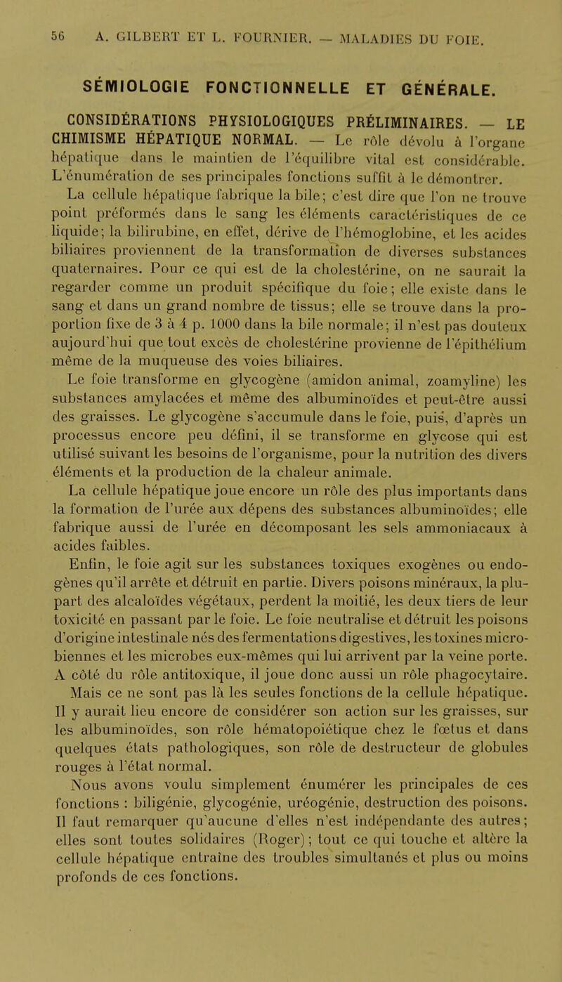 SEMIOLOGIE FONCTIONNELLE ET GENERALE. CONSIDERATIONS PHYSIOLOGIQUES PRELIMINAIRES. - LE CHIMISME HEPATIQUE NORMAL. — Lc role d6volu a I'organe hepatique dans le maintien de l'6quilibre vital est considerable. L'enumeration de ses principales fonctions suffil a le demontm-. La cellule hepatique fabrique la bile; c'est dire que Ton ne trouve point preformes dans le sang les elements caracteristiques de ce liquide; la bilirubine, en eflet, derive de l'hemoglobine, et les acides biliaires proviennent de la transformation de diverses substances quaternaires. Pour ce qui est de la cholesterine, on ne saurait la regardcr comme un produit specifique du foie; elle existe dans le sang et dans un grand nombre de tissus; elle se trouve dans la pro- portion fixe de 3 a 4 p. 1000 dans la bile normale; il n'est pas douleux aujourd'hui que tout exces de cholesterine provienne de 1 epithelium meme de la muqueuse des voies biliaires. Le foie transforme en glycogene (amidon animal, zoamyline) les substances amylases et meme des albuminoides et peut-6lre aussi des graisses. Le glycogene s'accumule dans le foie, puis, d'apres un processus encore peu defini, il se transforme en glycose qui est utilise suivant les besoins de Porganisme, pour la nutrition des divers elements et la production de la chaleur animale. La cellule hepatique joue encore un r6le des plus importants dans la formation de Puree aux depens des substances albuminoides; elle fabrique aussi de Puree en decomposant les sels ammoniacaux a acides faibles. Enfin, le foie agit sur les substances toxiques exogenes ou endo- genes qu'il arrete et detruit en partie. Divers poisons mineraux, la plu- part des alcaloides vegetaux, perdent la moitie, les deux tiers de leur toxicite en passant par le foie. Le foie neutralise et detruit les poisons d'origine intestinale nes des fermentations digestives, les toxines micro- biennes et les microbes eux-m^mes qui lui arrivent par la veine porte. A cote du role antitoxique, il joue done aussi un role phagocytaire. Mais ce ne sont pas la les seules fonctions de la cellule h6patique. II y aurait lieu encore de considerer son action sur les graisses, sur les albuminoides, son role hematopoietique chez le fcetus et, dans quelques etats pathologiques, son rdle de destructeur de globules rouges a Petat normal. Nous avons voulu simplement enumerer les principales de ces fonctions : biligenie, glycogenic, ur6og6nie, destruction des poisons. II faut rcmarquer qu'aucune d'elles n'est indrpendante des autres; elles sont loutes solidaires (Roger); lout ce qui touche et altere la cellule hepatique entraine des troubles simullands et plus ou moins profonds de ces fonctions.