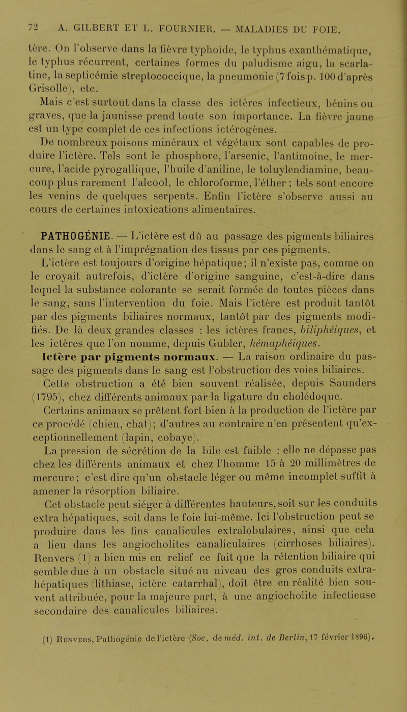 tere. On L'observe dans la fievre typhoide, le typhus exanth&natique, le typhus recurrent, ccrtaines formes du paludisme aigu, la scarla- tine, la septicemic streptococciquc, la pncumonie (7 fois j). lOOd'apres Grisolle , etc. Mais c'est surtout dans la classc des icteres infectieux, beninsou graves, que la jaunisse prend toute son importance. La fievre jaune esl un type completde ces infections icterogenes. De nombreux poisons mineraux el vegelaux sont capables de pro- duire l'ictere. Tels sont le phosphore, l'arsenic, l'antimoine, le mer- cure, l'acicle pyrogallique, l'huile d'anilinc, le toluylendiamine, beau- conp plus rarement l'alcool, le chloroforme, Tether ; tels sont encore les venins de quelques serpents. Enfin l'ictere s'observe aussi au cours de certaines intoxications alimentaires. PATHOGENIE. — L'ictere est du au passage des pigments biliaires dans le sang et a l'impregnation des tissus par ces pigments. L'ictere est toujours d'origine hepatique; il n'existe pas, comme on le croyait autrefois, d'ictere d'origine sanguine, c'est-a-dire dans lequel la substance colorante se serait formee de toutes pieces dans le sang, sans rintervention du foie. Mais l'ictere est produit tanlot par des pigments biliaires normaux, tantdt par des pigments modi- fies. De la deux grandes classes : les icteres francs, bilipheiques, et les icteres que Ton nomme, depuis Gubler, hemapheiques. lcfcere par pigments normaux. — La raison ordinaire du pas- sage des pigments dans le sang est l'obstruction des voies biliaires. Cette obstruction a ete bien souvent realisee, depuis Saunders (1795), chez differents animaux par la ligature du choledoque. Certains animaux se pretent fort bien a la production de l'ictere par ce procede (chien, chat); d'autres au contrairc n'en presentent qu'ex- ceplionnellement (lapin, cobaye). La pression de secretion de la bile est faible : elle ne depasse pas chez les differents animaux et chez l'homme 15 a 20 millimetres de mercure; c'est dire qu'un obstacle leger ou meme incomplet suffit a amener la resorption biliaire. Cet obstacle peut sieger a differentes hauteurs, soit sur les conduits extra hepatiques, soit dans le foie lui-meme. Ici l'obstruction peut se produire dans les fins canalicules extralobulaires, ainsi que cela a lieu dans les angiocholites canaliculaires (cirrhoses biliaires). Renvers (1) a bien mis en relief ce fait que la r6tention biliaire qui sembledue a un obstacle situe au niveau des gros conduits exlra- h6patiques (lithiase, ictere catarrhal), doit etre en reality bien sou- vent attribute, pour la majeure part, a une angiocholitc infeclicuse secondaire des canalicules biliaires. (1) Renveus, Pathogenic dc l'ictere (Soc. denied, int. de Berlin,!! fevrier 1896).