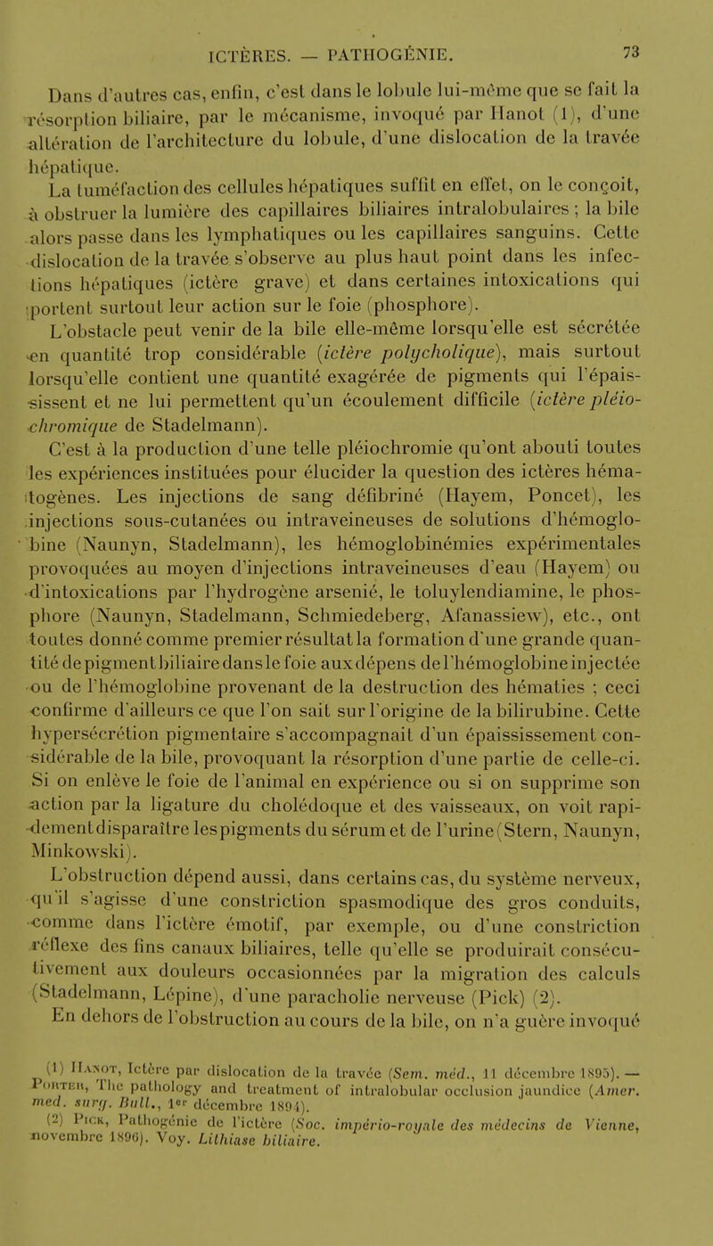 Dans d'autres cas, enfin, c'est clans le lobule lui-m6me que sc fail la r6sorption biliaire, par It- mrcanisme, invoque par Hanoi (1), (Tune alteration de I'architecture du lobule, d'une dislocation de la travee hepatique. La tumefactiondes cellules hepatiques suffit en elTel, on le congoit, a obstruer la lumiere des capillaires biliaires intralobulaires ; la bile alors passe dans les lymphatiques ou les capillaires sanguins. Cette dislocation de la travee s'observe au plus haut point dans les infec- tions hepatiques (ictere grave) et dans certaines intoxications qui iportent surtout leur action sur le foie (phosphore). L'obstacle peut venir de la bile elle-meme lorsqu'elle est secretee en quantite trop considerable [iclere polycholique), mais surtout lorsqu'elle contient une quantite exageree de pigments qui l'epais- ■sissent et ne lui permettent qu'un ecoulement difficile {ictere pleio- chromique de Stadelmann). C'est a la production d'une telle pleiochromie qu'ont abouti toutes les experiences instituees pour elucider la question des icteres hema- itogenes. Les injections de sang defibrine (Hayem, Poncet), les injections sous-cutanees ou intraveineuses de solutions d'hemoglo- bine (Naunyn, Stadelmann), les hemoglobinemies experimentales provoquees au moyen d'injections intraveineuses d'eau (Hayem) ou d*intoxications par l'hydrogene arsenic, le toluylendiamine, le phos- phore (Naunyn, Stadelmann, Schmiedeberg, Afanassiew), etc., ont toutes donnecomme premier resultat la formation d'une grande quan- tite depigmentbiliairedanslefoie auxdepens del'hemoglobineinjectee -ou de l'hemoglobine provenant de la destruction des hematies ; ceci •confirme d'ailleurs ce que Ton sait surl'origine de la bilirubine. Cette hypersecretion pigmentaire s'accompagnait d'un epaississement con- siderable de la bile, provoquant la resorption d'une partie de celle-ci. Si on enleve le foie de l'animal en experience ou si on supprime son action par la ligature du choledoque et des vaisseaux, on voit rapi- dementdisparaitre lespigments du serum et de l'urine (Stern, Naunyn, Minkowski j. L'obstrnction depend aussi, dans certains cas, du systeme nerveux, qu d s'agisse d'une constriction spasmodique des gros conduits, •comme dans l ictere emotif, par exemple, ou d'une constriction ivllexe des fins canaux biliaires, telle qu'elle se produirait consecu- tivement aux douleurs occasionnees par la migration des calculs Stadelmann, Lepine), d'une paracholie nerveuse (Pick) (2). En dehors de l'obstruction au cours de la bile, on n'a guere invoque (1) Ha>ot, Ict6re par dislocation de la travee (Sem. me'cZ., 11 decembrc 1895). — Pohteii, The pathology and treatment of intralobular occlusion jaundice {Amer. med. aurff. Bull., l«r decembrc 1894). (2) Pick, Pathogenic de Tictere (Soc. imperio-roynlc des mvdecins de Vienne, novembre 1896). Voy. Lilhiase biliaire.