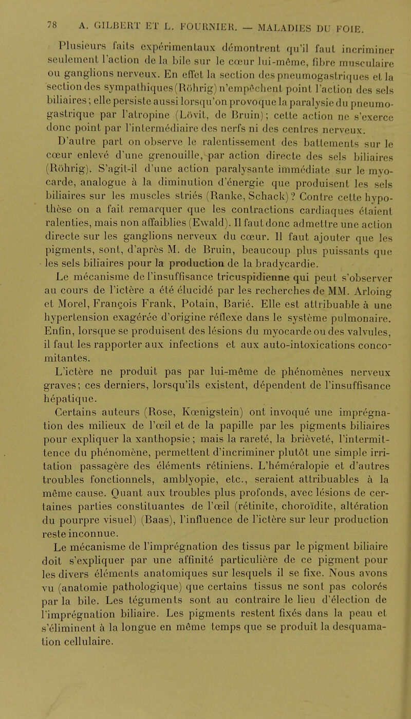 Plusieurs Tails experimentaux demontrent qu'il faul iaeriminei; seulemcnt Faction de la bile sur le coeur lui-meme, fibre musculaire ou ganglions nerveux. En effet la section des pneumogastriques el la section des sympathiques(R5hrig)n'emp6< heat point 1'action des sels biliaires; elle persiste aussi lorsqu'on provoque la paralysiedu |meumo- gastrique par l'alropinc (Lovit, dc Rruin); cette action ne s'exerce done point par l'interm6diaire des nerfs ni des centres nerveux. D'autre part on observe le ralentissement des battements sur le cceur enleve d'une grenouille, par action directe des sels biliaires (Rohrig). S'agit-il d'une action paralysante immediate sur lc myo- carde, analogue a la diminution d'energie que produisent les sels biliaires sur les muscles stri6s (Ranke, Schack) ? Contre cette hypo- th6se on a fait remarquer que les contractions cardiaques elaient ralenties, mais non affaiblies (Ewald). Ilfautdonc admetlre une action directe sur les ganglions nerveux du coeur. 11 faut ajouler que les pigments, sont, d'apres M. de Rruin, beaucoup plus puissants que les sels biliaires pour la production de la bradycardie. Le mecanisme de l'insuffisance tricuspidienne qui peut s'observer au cours de l'ictere a 6te elucide par les recherches de MM. Arloing et Morel, Frangois Frank, Potain, Rarie. Elle est atlribuable a une hypertension exageree d'origine reflexe dans le systeme pulmonaire. Enfin, lorsque se produisent des lesions du myocardeoudes valvules, il faut les rapporter aux infections et aux auto-intoxications conco- mitantes. L'ictere ne produit pas par lui-meme de phenomenes nerveux graves; ces derniers, lorsqu'ils existent, dependent de Finsuffisance hepatique. Certains auteurs (Rose, Kcenigstein) ont invoque une impregna- tion des milieux de l'oeil et de la papille par les pigments biliaires pour expliquer la xanthopsie; mais la rarete, la brievet6, l'intermit- tence du phenomene, permettent d'incriminer plutot une simple irri- tation passagere des elements retiniens. L'hemeralopie et d'autres troubles fonctionnels, amblyopic, etc., seraient attribuables a la memo cause. Quant aux troubles plus profonds, avec lesions de cer- taines parties constituantes de Fceil (retinite, choro'idile, a!t6ration du pourpre visuel) (Raas), l'influence de l'ictere sur leur production reste inconnue. Le mecanisme de l'impregnation des tissus par le pigment biliaire doit s'expliquer par une affinite particuliere de ce pigment pour les divers elements anatomiques sur lesquels il se fixe. Nous avons vu (anatomie pathologique) que certains tissus ne sont pas colored par la bile. Les teguments sont au contrairc le lieu d'election de l'impregnation biliaire. Les pigments restcnt fix6s dans la peau el s'eliminent a la longue en memo temps que se produit la desquama- tion cellulairc.