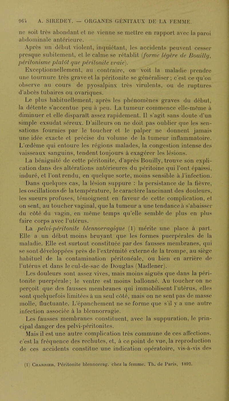 nc soil tres abondanl et ne vienne se meLLre en rapporl avec la paroi abdominale anterieure, Apres un debut violent, inquiclanl, les accidents peuvent cesser presque subitement, et le calme se r6tablit {forme ligire de Bouilly, piritonisme plutdt que piritonite vraie). Exceptionnellement, au contraire, on voit la maladie prendre une tournure tres grave et la peritonite se gen6raliser; c'esl ce qu'on observe au cours de pyosalpinx tres virulents, ou de ruptures d'abces tubaires ou ovariques. Le plus habituellement, apres lcs ph6nomenes graves du debut, la detente s'accentue peu a peu. La tumeur commence eUe-m&ne & diminuer et elle disparait assez rapidement. II s'agit sans doute d'un simple exsudat sereux. D'ailleurs on ne doit pas oublier que lcs sen- sations fournies par le toucher et le palper ne donnent jamais une idee exacte et precise du volume de la tumeur inflammatoire. L'cedeme qui entoure les regions malades, la congestion intense des vaisseaux sanguins, tendent toujours a exag6rer les lesions. La benignite de cette peritonite, d'apres Bouilly, trouve son expli- cation dans des alterations anterieures du peritoine qui l'ont epaissi. indure, et Font rendu, en quelque sorte, moins sensible a l'infection. Dans quelques cas, la lesion suppure : la persistance de la fievre, les oscillations de la temperature, lecaractere lancinant des douleui s. les sueurs profuses, temoignent en faveur de cette complication, et on sent, au toucher vaginal, que la tumeur a une tendance a s'abaisser du cote du vagin, en meme temps qu'elle semble de plus en plus faire corps avec Futerus. La pelvi-peritonite blennorragique (1) meYite une place a part. Elle a un debut moins bruyant que les formes puerperales de la maladie. Elle est surtout constitute par des fausses membranes, qui se sont developpees pres de l'extremite externe de la trompe, au siege habituel de la contamination peritoneale, ou bien en arriere de Futerus et dans le cul-de-sac de Douglas (Madlener). Lesdouleurs sont assez vives, mais moins aigues que dans la peri- tonite puerperale; le ventre est moins ballonn6. Au toucher on ne pergoit que des fausses membranes qui immobilisent Futerus, elles sont quelquefois limitees a un seul c6t6, mais on ne sent pas de masse molle, fluctuante. L'epanchement ne se forme que s'il y a une autre infection associee a la blennorragie. Les fausses membranes constituent, avec la suppuration, le prin- cipal danger des pelvi-peritonites. Mais il est une autre complication tres commune de ces affections, e'est la frequence des rechutes, et, a ce point de vue, la reproduction de ces accidents constitue une indication operatoire, vis-a-vis des (1) Chabrier, Peritonite blennorrag. chez la femmc. Th. de Paris. 1892.