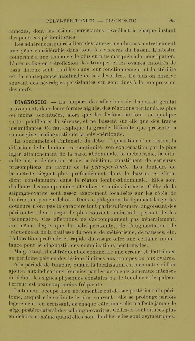 annexes, donl les lesions persistanles reveillcnt a chaque instant des pouss6es peritonitiques. I ,es adherenees, qui pesultent des faussesmembranes, entrel [ennenl une g6ne considerable dans tons les visceres du bassin. L'intestin comprime a une tendance de plus en plus marquee a la constipation. L'ut6rus lixe en retroflexion, les trompes et les ovaires enloures de tissu Bbreux soul troubles dans lour i'onctionnemcnt, ct la slerilil*' est la consequence habituelle de ces d6sordres. De plus on observe souvent des n6vralgies persistantes qui sont dues a la compression des nerfs. DIAGNOSTIC. — La plupart des affections de l'apparcil genital provoquent, dans leurs formes aigues, des reactions p6riton6ales plus ou moins accentu6es, alors que les lesions ne font, en quelque socle, qu'effleurer la sereuse, et ne laissent sur elle que des traces insignifiantes. Ce fait explique la grande difficulte que presente, a son origine, le diagnostic de la pelvi-peritonite. La soudainete et l'intensite du debut, Fapparition d'un frisson, la diffusion de la douleur, sa continuity, son exacerbation par le plus leger attouchement de la paroi abdominale, le meteorisme, la diffi- culte de la defecation et de la miction, constituent de serieuses presomptions en faveur de la pelvi-peritonite. Les douleurs de la metrite siegent plus profondement dans le bassin, et s'irra- dient constamment dans la region lombo-abdominale. Elles sont d'ailleurs beaucoup moins etendues et moins intenses. Celles de la salpingo-ovarite sont assez exactement localises sur les c6tes de l'uterus, un peu en dehors. Dans le phlegmon du ligament large, les douleurs n'ont pas le caractere tout particulierement angoissant des peritonites; leur siege, le plus souvent unilateral, permet de les reconnaitre. Ces affections, ne s'accompagnent pas generalement, au meme degre que la pelvi-peritonite, de l'augmentation de frequence et de la petitesse du pouls, de meteorisme, de nausees, etc. L'alteration profonde et rapide du visage offre une cerfaine impor- tance pour le diagnostic des complications peritoneales. Malgr6 tout, il est frequent de commettre une erreur, et d'attribuer au peritoine pelvien des lesions limitees aux trompes ou aux ovaires. A la periode de tumeur, quand la localisation estbien nette, si Ton ajoulc. aux indications fournies paries accidents gvneraux intenses • In d6but, les signes physiques constates parle toucher et le palper, I'erreur est beaucoup moins fr6quente. La tumeur occupe bien nettement le cul-de-sac posterieur du peri- toine, auquel elle se limite le plus souvent: elle se prolonge parfois legferement, en croissant, de chaque c6t6, ma is elle n'affecte jamais le si6ge postero-lat6ral des salpingo-ovarites. Gelles-ci sont situees plus en dehors, et niriiii' quand elles soul doubles, elles sont asvinel riques.