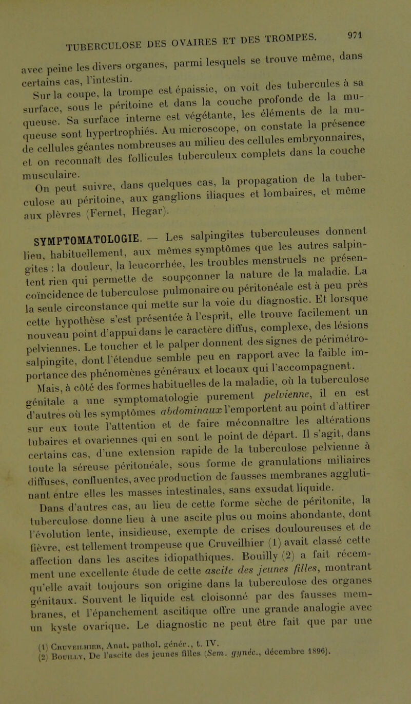 awc peine los divers organes, parmi lesoucls se trouve memo, dans certams cas, l'intestin. des tubercules a sa 'I onTcoLtl des follicles tuberculous complete dans la couche Tnteutsuivre dans cp,elqnes cas, la propagation de la tuber- j::/;: Verde;,;., .Jg.^-^et m6me aux plevres (Fernet, Hegar). SYMPTOMATOLOGIE. - Les salpingites tuberculeuses donnent lieu h,bi3emenl, aux memes sympt6mes que les autres salpin- tes ? doulcur, laleucorrhee, les troubles menstruels ne presen- fent rien £i permette de soupconner la nature de la maladie. La , dLcede tubereulose pulmonale ou la seule circonstance qui mette sur la voie du diagnostic Et lorsque ce te vpo h°,se S'est presentee a 1'esprit, die trouve facilement nn ntnveaSt d'appui dans le caraciere diffus, complexe, des lesions Ziennes L toucher et le palper donnent des signes de perimetro- salpingite, dont 1'etendue semble pen en rapport avec la faxble im- portance des phenomenes generaux et locaux qui Paceompagnent P Mais, a c6tf des formes habituelles de la maladie oil la tuberculosa eenitale a une symptomatologie purement pelvienne, i en est d'autres oil les symptdmes abdominaux l'emportent au point d attirer „x toute attention et de faire meconnaitre les alterations tubaires et ovariennes qui en sont le point de depart. II sagit, dans certains cas, d'une extension rapide de la tubercu ose pelvienne a toute la sereuse peritoneale, sous forme de granulations miliaires diffuses, confluences, avec production de fausses membranes aggluti- nin! entre elles les masses intestinales, sans exsudat liquide. Dans d'autres cas, au lieu de cette forme seche de p6ritomte la tuberculose donne lieu a une ascite plus ou moins abondante, doni ['evolution lente, insidieuse, exempte de crises douloureuses el de Bevre esl tellemenl troinpeuse que Cruveilhier (1) avait ciasse cette affection «lnns l.-s ascites idiopathiques. Bouilly (2) a fait recem- mrIll une excellente etude de cette ascite des jeunes filles, montranl qu^lle avail toujours son ..num.- dans la tuberculose .1- organes eenitaux Souvenl le Liquide est cloisonne par des fausses mem- branes el L'epanchemenl ascitique oftre une grande analogie avec nn kyste ovarique. Le diagnostic ae peut etre fail que par une (1) Chuvkii.hikh, Anat. pnlhol. p;nn'., t. IV. , (2) BootttT, De l'uscite <les jeunes filles (Sern. (jf/ndc, decembre 1896).