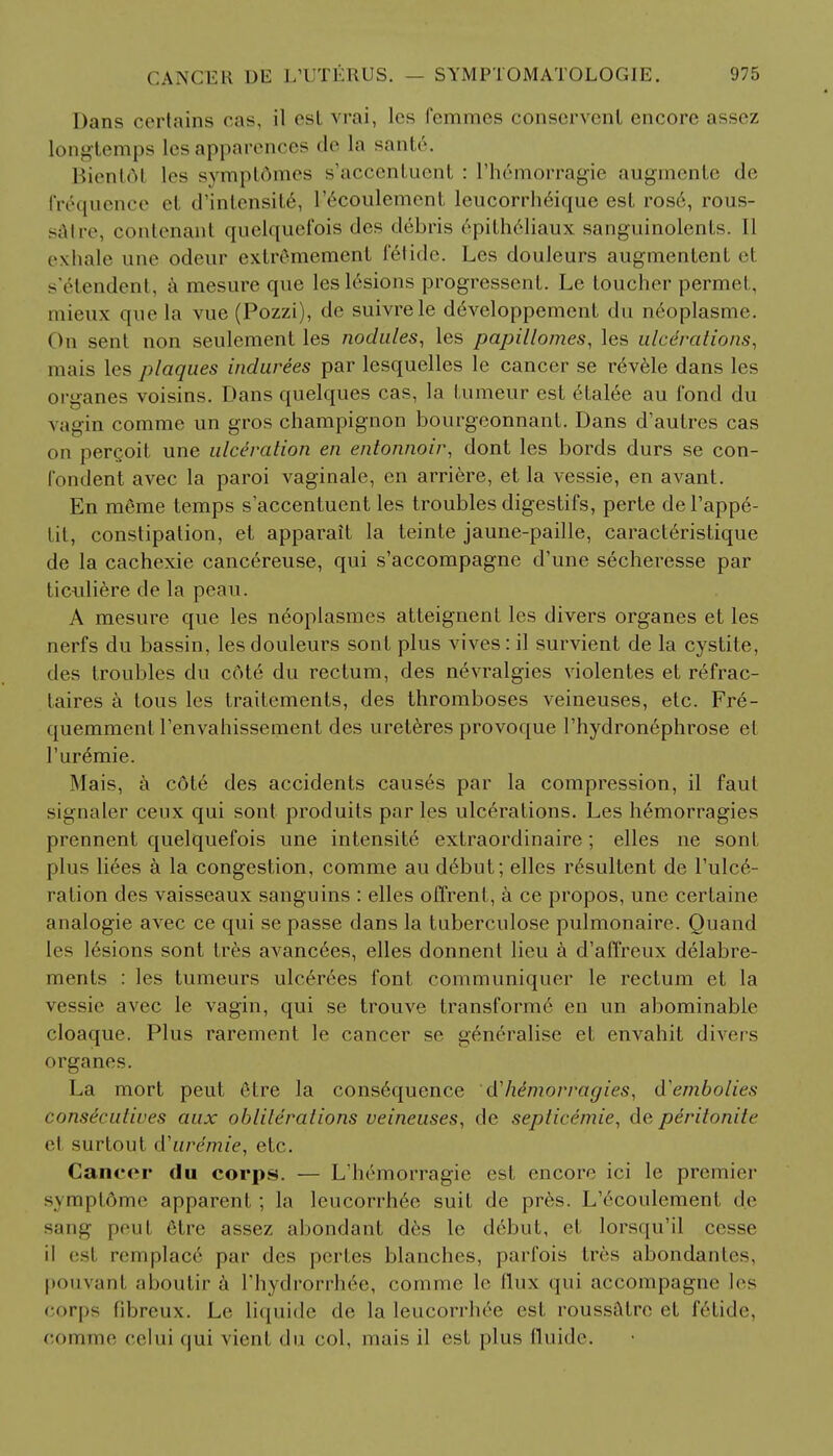 Dans certains cas, il est vrai, les fcmmes conservenl encore assez longtemps les apparences de la sante. Bientdl les svmplomes s'accenluent : I'hemorragie augmente de frequence el d'intensit6, l'ecoulement leucorrh6ique est rose, rous- satre, contenani quelquefois des debris 6pitheliaux sanguinolents. II exhale une odeur extrSmement fetide. Les douleurs augmenlenl el s'6tendent, a mesure que lesl6sions progresscnt. Le toucher permel, mieux que la vue (Pozzi), de suivrele de>eloppemenl du neoplasme. On sent non seulement les nodules, les papillomas, les ulcerations, mais les plaques indurees par lesquelles le cancer se r6vele dans les organes voisins. Dans quelques cas, la tumeur est elal6e au fond du vagin comme un gros champignon bourgeonnant. Dans d'autres cas on percoit une ulceration en entonnoir, dont les bords durs se con- fondent avec la paroi vaginale, en arriere, et la vessie, en avant. En merae temps s'accentuent les troubles digestifs, perte del'appe- tit, constipation, et apparait la teinte jaune-paille, caracteristique de la cachexie cancereuse, qui s'accompagne d'une secheresse par ticuliere de la peau. A mesure que les n6oplasmes atteignent les divers organes et les nerfs du bassin, les douleurs sont plus vives: il survient de la cystite, des troubles du cote du rectum, des nevralgies violentes et refrac- taires a tous les traitements, des thromboses veineuses, etc. Fre- quemment renvahissement des ureteres provoque l'hydronephrose el Tur^mie. Mais, a cote des accidents causes par la compression, il faut signaler ceux qui sont produits par les ulcerations. Les h^morragies prennent quelquefois une intensite extraordinaire; elles ne son I plus liees a la congestion, comme au d6but; elles r^sultent de Tulce- ration des vaisseaux sanguins : elles offrenl, a ce propos, une certaine analogie avec ce qui se passe dans la tuberculose pulmonaire. Quand les lesions sont tres avancees, elles donnent lieu a d'affreux delabre- ments : les tumeurs ulreroes font communiquer le rectum et la vessie avec le vagin, qui se trouve transformer en un abominable cloaque. Plus rarement le cancer se generalise et envahit divers organes. La mort peut 6tre la cons6qucnce dlie'morragies, d'embolies consicutives aux obliterations veineuses, de septicemic, de peritonile el surtout d'uremie, etc. Cancer du corps. — L'hemorragie est encore ici le premier symptdme apparent; la lencorrhee suit de pres. L'econlement d.e sang peul etre assez abondant des le d6but, el lorsqu'il cesse il esl remplaer par des pertes blanches, parfois tres abondanles, pouvant aboutir a l'hydrorrh6e, comme le flux qui accompagne Irs corps fibreux. Le liquide de la leucorrhee est roussatre et felide. comme celui qui vient du col, mais il esl plus fluide.