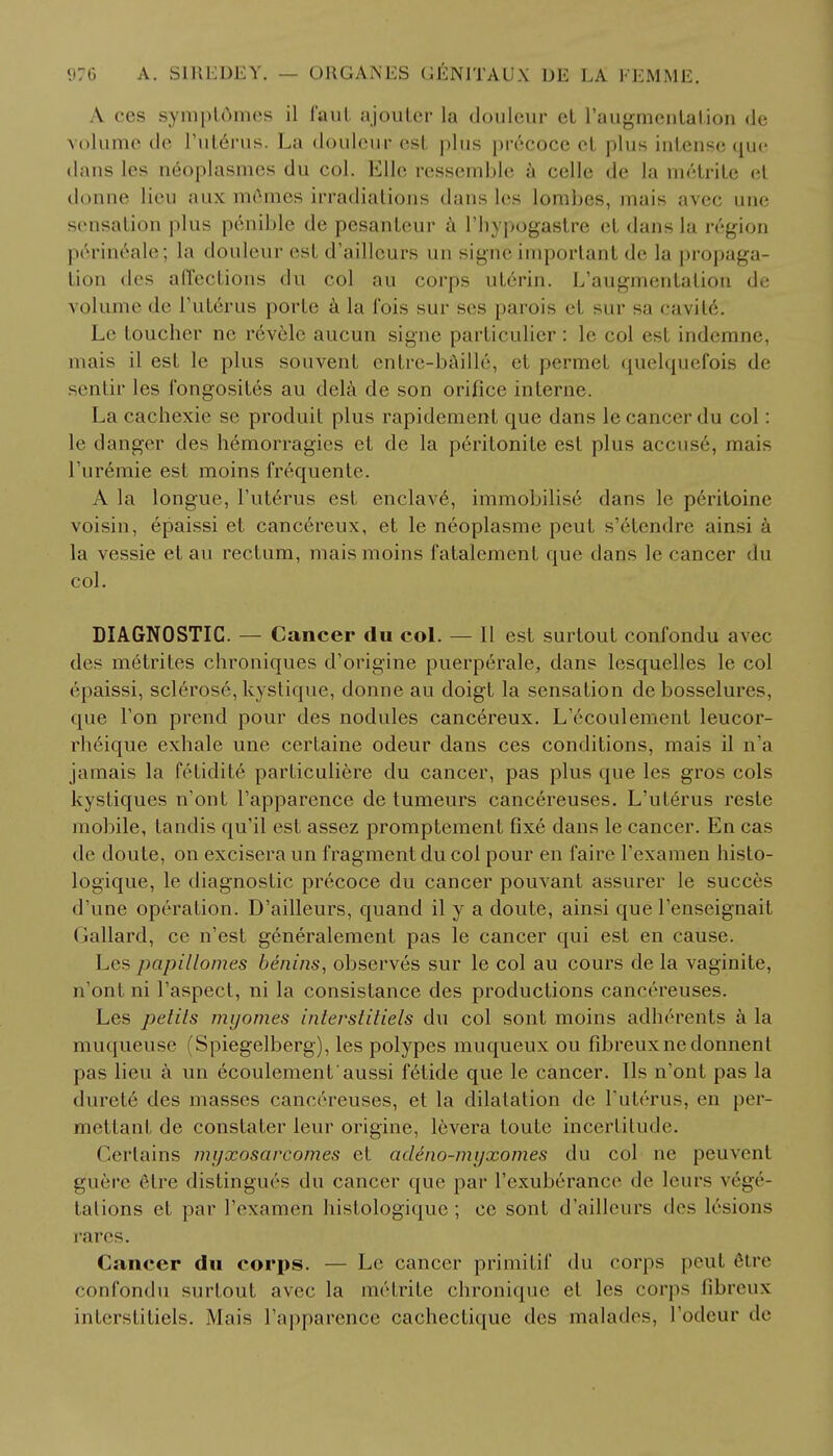 A ces sympt6mes il l'aul ajouter la douleur el raugmental.ion de volume de l'uterus. La douleur est plus precoce cl plus intense que dans les neoplasmes du col. Ellc ressemble a celle de la m6trite et donne lieu aux mGmes irradiations dans les lombes, mais avec une sensation plus penible de pesanteur a l'hypogastre el dans la region perineale; la douleur est d'aillcurs un signe important de la propaga- tion des affections du col au corps ut6rin. L'augmentalion de volume de L'uterus porte a la fois sur ses parois et sur sa cavit6; Le toucher ne revele aucun signe particulier: le col est indemne, mais il est le plus souvent entre-baille, et permet quelquefois de sentir les fongosites au dela de son orifice interne. La cachexie se produit plus rapidement que dans le cancel- du col: le danger des hemorragies et de la peritonite est plus accuse, mais l'uremie est moins frequente. A la longue, l'uterus est enclave, immobilise dans le peritoine voisin, epaissi et cancereux, et le neoplasme peut s'6tendre ainsi a la vessie et au rectum, mais moins fatalement que dans le cancer du col. DIAGNOSTIC. — Cancer du col. — II est surtout confondu avec des metrites chroniques d'origine puerperale, dans lesquelles le col epaissi, sclerose, kystique, donne au doigt la sensation de bosselures, que Ton prend pour des nodules cancereux. L'ecoulement leucor- rheique exhale une certaine odeur dans ces conditions, mais il n'a jamais la fefidite particuliere du cancer, pas plus que les gros cols kystiques n'ont l'apparence de tumeurs cancereuses. L'uterus reste mobile, tandis qu'il est assez promptement fixe dans le cancer. En cas de doute, on excisera un fragment du col pour en fairc Fexamen histo- logique, le diagnostic precoce du cancer pouvant assurer le succes d'une operation. D'ailleurs, quand il y a doute, ainsi que l'enseignait Gallard, ce n'est generalement pas le cancer qui est en cause. Les papillomes benins, observes sur le col au cours de la vaginite, n'onl ni Taspect, ni la consistance des productions cancereuses. Les petils myornes inlerstitiels du col sont moins adherents a la muqueuse (Spiegelberg), les polypes muqueux ou fibreuxnedonnent pas lieu a un 6coulement'aussi f6tide que le cancer. lis n'ont pas la (lurele des masses cancereuses, et la dilatation de l'uterus, en per- mettant de constater leur origine, levera toute incertitude. Certains nu/xosarcomes et adeno-myxomes du col ne peuvent guerc (Mre distingu6s du cancer que par l'exuberance de leurs vege- tations et par l'examen histologique; cc sont d'ailleurs des lesions rares. Cancer du corps. — Le cancer primitif du corps pent 6tre confondu surtout avec la me trite chronique et les corps fibreux interstitiels. Mais l'apparence cachectique des malades, l'odeur de