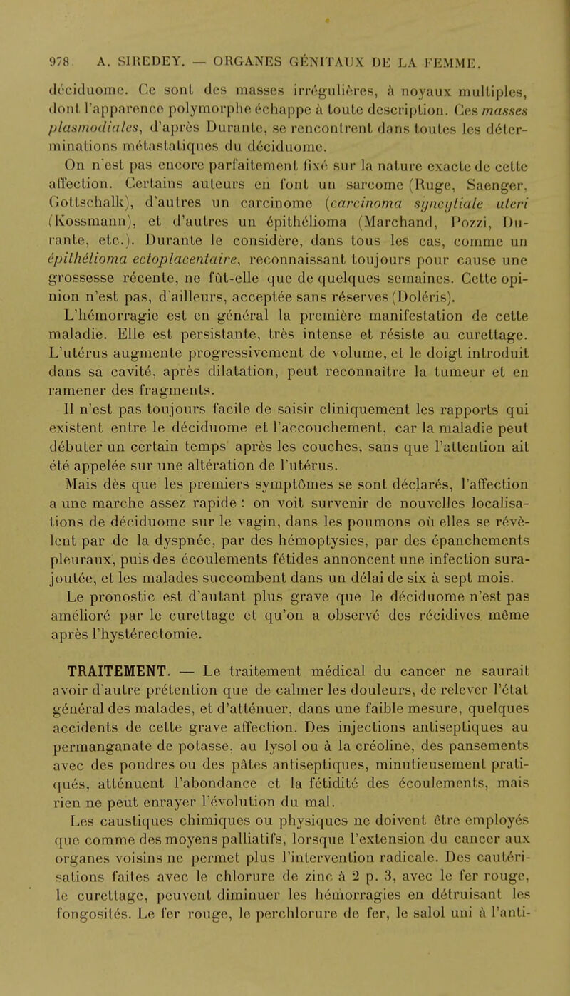 deciduome. Ce sonL des masses irregulieres, a noyaux multiples, donl I'apparence polymorph*' echappe a toule description. Ces masses plasmodiales, d'apres Durante, se reuconlrenl dans toutes Ies deter- minations m6tastaliques du deciduome, On n'est pas encore parfaitement fix6 sur la nature exacte <le cetle alTection. Certains auteurs en font un sarcome (Ruge, Saenger, Gottschalk), d'autres un carcinome (carcinoma syncytiale uteri (Kossmann), et d'autres un epithelioma (Marchand, Pozzi, Du- rante, etc.). Durante le considere, dans tous les cas, comme un epithelioma ectoplacentaire, reconnaissant toujours pour cause une grossesse recente, ne fut-elle que de quelques semaines. Cette opi- nion n'est pas, d'ailleurs, acceptee sans reserves (Doleris). L'hemorragie est en general la premiere manifestation de cette maladie. Elle est persistante, tres intense et resiste au curettage. L'uterus augmente progressivement de volume, et le doigt introduit dans sa cavite, apres dilatation, peut reconnaitre la tumeur et en ramener des fragments. II n'est pas toujours facile de saisir cliniquement les rapports qui existent entre le deciduome et l'accouchement, car la maladie peut debuter un certain temps apres les couches, sans que l'attention ait ete appelee sur une alteration de l'uterus. Mais des que les premiers symptdmes se sont declares, 1'affection a une marche assez rapide : on voit survenir de nouvelles localisa- tions de deciduome sur le vagin, dans les poumons oil elles se reve- lcnt par de la dyspnee, par des hemoptysies, par des epanchements pleuraux, puis des ecoulements fetides annoncent une infection sura- joutee, et les malades succombent dans un delai de six a sept mois. Le pronostic est d'autant plus grave que le deciduome n'est pas ameliore par le curettage et qu'on a observe des recidives meme apres l'hysterectomie. TRAITEMENT. — Le traitement medical du cancer ne saurait avoir d'autre pretention que de calmer les douleurs, de relever l'etat general des malades, et d'attenuer, dans une faible mesure, quelques accidents de cette grave affection. Des injections antiseptiques au permanganate de potasse, au lysol ou a la choline, des pansements avec des poudres ou des pates antiseptiques, minutieusement prati- ques, att6nuent l'abondance et la fetidite des Ecoulements, mais rien ne peut enraycr revolution du mal. Les caustiques chimiques ou physiques ne doivent 6tre employes (pie comme desmoyens palliatifs, lorsque l'extension du cancer aux organes voisins ne permet plus l'intervention radicale. Des cauteri- sations faites avec le chlorure de zinc a 2 p. 3, avec le fer rouge, le curettage, peuvent diminuer les hemorragies en detruisant les fongosites. Le fer rouge, le perchlorure de fer, le salol uni a 1'anli-