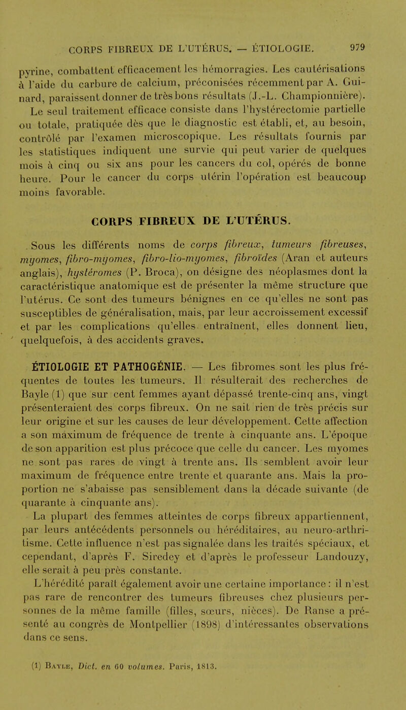 pyrine, combattent efficacement les liemorragies. Les cauterisations a I'aide du carbure de calcium, pr6conisees r6cemmentpar A. Gui- nard, paraissent donner de tresbons resultats (J.-L. Championniere). Le seul traitement efficace consisle dans rhyslerccfomic partielle on totale, pratiquee des que lc diagnostic est dtabli, et, au besoin, contrOle par l'examen microscopique. Les resultats fournis par les statistiques indiquent une survie qui peut varier de quelques mois a cinq ou six ans pour les cancers du col, operes de bonne heure. Pour le cancer du corps uterin l'operation est beaucoup moins favorable. CORPS FIBREUX DE L'UTERUS. . Sous les differents noms de corps fibreux, tumeurs fibreuses, myomes, fibro-myomes, fibro-lio-myomes, fibroides (Aran et auteurs anglais), hysteromes (P. Broca), on designe des neoplasmes dont la caracteristique anatomique est de presenter la meme structure que l'uterus. Ce sont des tumeurs benignes en ce qu'elles ne sont pas susceptibles de generalisation, mais, par leur accroissement excessif et par les complications qu'elles entrainent, elles donnent lieu, ' quelquefois, a des accidents graves. £TI0L0GIE ET PATHOGENIE. — Les fibromes sont les plus fre- quentes de toutes les tumeurs. II resulterait des recherches de Bayle (1) que sur cent femmes ayant depass6 trente-cinq ans, vingt presenteraient des corps fibreux. On ne sait rien de tres precis sur leur origine et sur les causes de leur developpement. Cette affection a son maximum de frequence de trente a cinquante ans. L'epoque die son apparition est plus pr6coce que celle du cancer. Les myomes ne sont pas rares de vingt a trente ans. lis semblent avoir leur maximum de frequence enfre trente et quarante ans. Mais la pro- portion ne s'abaisse pas sensiblement dans la decade suivanfe (de quarante a cinquante ans). La plupart des femmes atteintes de corps fibreux apparfiennent, par leurs antecedents personnels ou hereditaires, au neuro-arthri- fisme. Cette influence n'est passignalee dans les traites speciaux, et cependant, d'apres F. Siredey et d'apres le professeur Landouzy, elle serait a peu pres constante. L'heirdifi; parait 6galemcnt avoir une certaine importance: il n'est pas tare de rencontrer des tumeurs fibreuses chez plusieurs per- sonnes de la m6me famille (filles, sceurs, nieces). De Ranse a pre- sents au congres de Montpellier (1898) d'interessanles observations dans ce sens. (1) Bayle, Diet, en 60 volumes. Paris, 1813.