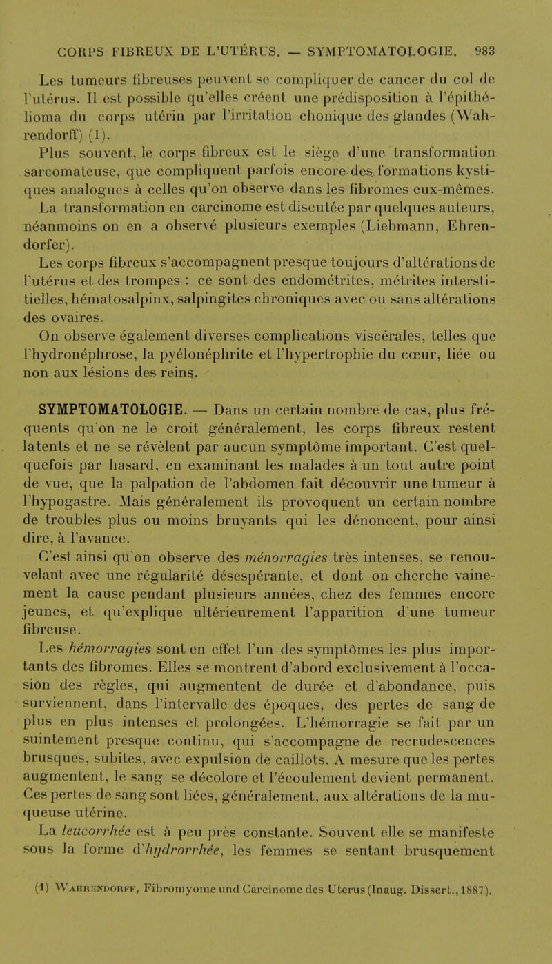 Les tumeurs fibreuses peuvenl se compliquer de cancer du col de F uterus. II est possible qu'elles creenl unc predisposition a ]epithe- lioma du corps uterin par I'irritation chonique des glandes (Wah- rendorff) (1). Plus souvent, le corps fibreux est !e siege (rune LransformaLion sarcomaleusc, que compliquenL parfois encore des. formations kysti- ques analogues a celles qu'on observe dans les fibromcs eux-mfimes. La transformation en carcinome est discut6e par quclques aufeurs, ueanmoins on en a observe plusieurs exemples (Liebmann, Ehren- dorfer). Les corps fibreux s'accompagnenl presque Loujours d'alte>ationsde l'uterus et des trompes : ce sont des endometrites, metrites intersti- tielles, hematosalpinx, salpingites chroniques avec ou sans alterations des ovaires. On observe egalement diverses complications viscerales, telles que l'hydronephrose, la pyelonephrile et l'hypertrophie du cceur, liee ou non aux lesions des reins. SYMPTOMATOLOGIE. — Dans un certain nombre de cas, plus fre- quents qu'on ne le croit generalement, les corps fibreux restent latents et ne se r^velent par aucun symptome important. C'est quel- quefois par hasard, en examinant les malades a un tout autre point de vue, que la palpation de l'abdomen fait decouvrir une tumeur a l'hypogastre. Mais generalement ils provoquent un certain nombre de troubles plus ou moins bruyants qui les denoncent, pour ainsi dire, a l'avance. C'est ainsi qu'on observe des menorragies tres intenses, se renou- velant avec une regularite d6sesperante, et dont on cherche vaine- ment la cause pendant plusieurs ann6es, chez des femmes encore jeunes, et qu'explique ulterieurement l'apparition d'une tumeur fibreuse. Les hemorragies sont en effet l'un des symptomes les plus impor- tants des fibromes. Elles se montrent d'abord exclusivement a l'occa- sion des regies, qui augmentcnl de duree et d'abondance, puis surviennent, dans rinlervalle des epoques, des pertes de sang de plus en plus intenses el prolongdes. L'hemorragie se fait par un suintement presque continu, qui s'accompagne de recrudescences brusques, subites, avec expulsion de caillots. A mesure que les pertes augmentent, le sang se decolore et l'ecoulemcnt devient permanent. Ges pertes de sang sont liees, generalement, aux alterations de la mu- queuse ulerine. La leucorrhie est a peu pres constante. Souvent elle se manifeste sous la forme tlhyrfrorrhee, les femmes se sentant brusquemenl (1) YVAimi-NDonFF, Fibromyome und Carcinome des Uterus (Inaug. Dissert., 1887).