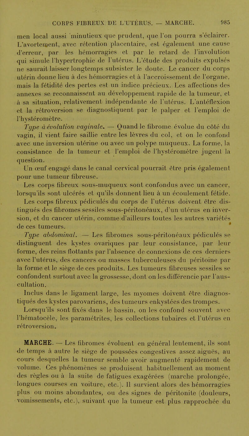 men local aussi minutieux que prudent, que Ton pourra s'eclairer. L'avortenjent, avec retention placentaire, est 6galement unc cause d'erreur, par les hemorragies et par le retard de l'involution qui simule Thypertrophie tic l'ute>us. L'elude des produits expuls6s ae saurait laisser longtemps subsister le doute. Le cancer du corps utri'in donne lieu a des he'morragies et a raccroissement de l'organe, mais la letidite des pertes est un indicc precieux. Les affections des annexes se reconnaissent au developpement rapide de la tumeur, et a sa situation, relativement independante de l'uterus. L'anteflexion et la retroversion se diagnostiquent par le palper et l'emploi <!<• l'liystero metre. Type a evolution vaginale. — Quand le fibrome evolue du c6te du vagin, il vient faire saillie entre les levres du col, et on le confond avec une inversion uterine ou avec un polype muqueux. La forme, la consistance de la tumeur et 1'emploi de l'hyst^rometre jugenl la question. Un ceuf engage dans le canal cervical pourrait etre pris egalement pour une tumeur fibreuse. Les corps fibreux sous-muqueux sont confondus avec un cancer, lorsqu'ils sont ulcer6s et qu'ils donnent lieu a un ecoulcment fetide. Les corps fibreux pedicules du corps de Tuterus doivent etre dis- tingues des fibromes sessiles sous-peritoneaux, d'un uterus en inver- sion, et du cancer uterin, comme d'ailleurs toutes les autres varietrs de ces tumeurs. Type abdominal. — Les fibromes sous-peritoneaux pedicules se distinguent des kystes ovariques par leur consistance, par leur forme, des reins llottants par l'absence de connexions de ces derniers avec l'uterus, des cancers ou masses tuberculeuses du peritoine par la forme et le siege de ces produits. Les tumeurs fibreuses sessiles se confondent surtout avec la grossesse, dont on les differencie par l'aus- cultation. Indus dans le ligament large, les myomes doivent 6tre diagnos- tiques des kystes parovariens, des tumeurs enkystees des trompes. Lorsqu'ils sont fix6s dans le bassin, on les confond souvent avec l'hernatocele, les parametrites, les collections tubaires et l'uterus en retroversion. MARCHE. — Les fibromes evoluent en general lentement, ils sont de lemps a autre le siege de poussecs congestives assez aigues, au cours des([uelles la tumeur semble avoir augment6 rapidement de volume. Ces ph6nomenes se produisent habituellement au moment des regies ou a la suite de fatigues exag6rees (marche prolonge(>. longucs courses en voiture, etc.). II survient alors des h6morrai;it's plus ou moins abondantea, ou des signes de perilonite (douleurs, vomisscmenls, etc.), suivant que la tumeur est plus rapprochee du