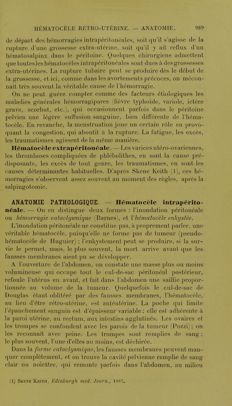 de depart des hemorragies intrape>itoneales, soil qu'il s'agisse de la rupture (rune grossesse extra-ut6rine, soil qu'il y ail, reflux d'un hematosalpinx dans le p6ritoine. Quelques chirurgiens admettent quetuutesles hematoceles intrap^ritoneales sonl dues & desgrossesscs extra-ut^rines. La rupture tubaire peul se produire des le d6but de la grossesse, el Lei, comme dans les avortenirnls precoces, on mccon- nait tres souvent la veritable cause de l'h6morragie. On ne peut guere compter comme des facteurs etiologiques les maladies generates hemorragipares (fievre typho'ide, variole, ictere grave, scorbut, etc.), qui occasionnent parfois dans le peritoine pelvien une legerc sufl'usion sanguine, bien difterente de l'hema- tocele. En revanche, la menstruation joue un certain role en provo- quant la congestion, qui aboulil a la rupture. La fatigue, les exces, les traumatismes agissent dela m&me maniere. Hematocele extraperitoneale. — Les varices utero-ovariennes, les thromboses compliquees de phlebolilhes, en sont la cause pre- disposante, les exces de tout genre, les traumatismes, en sont les causes determinantes habituelles. D'apres Skene Keith (1), ces he- morragies s'observent assez souvent au moment des regies, apres la salpingotomie. ANATOMIE PATHOLOGIQUE. — Hematocele intraperito- neale. — On en distingue deux formes : l'inondation peritoneale ou hemorragie calaclysmique (Barnes), et Vhematocele enkystee. L'inondation peritoneale ne constitue pas, a proprement parler, une veritable hematocele, puisqu'elle ne forme pas de tumeur (pseudo- hematocele de Huguier) ; l'enkystement peut se produire, si la sur- vie le permet, mais, le plus souvent, la mort arrive avant que les fausses membranes aient pu se developper. A l'ouverture de l'abdomen, on constate une masse plus ou moins volumineuse qui occupe tout le cul-de-sac peritoneal posterieur, refoule l'uterus en avant, et fait dans Labdomen une saillie propor- tionnee au volume de la tumeur. Ouelquefois le cul-de-sac de Douglas etant oblitere par des fausses membranes, Thematocele, au lieu d'etre retro-ut6rine, est anteuterine. La poche qui limite lY'panchement sanguin est d'epaisseur variable : elle est adh6rente a la paroi uterine, au rectum, aux inteslins agglutines. Les ovaires el les Lrompes se confondent avec les parois de la tumeur (Pozzi); on les reconnait avec peine. Les trompes sont rcmplies de sang; le plus souvent, l'une d'elles au moins, est drchiree. Dans la forme cataclysmi(/nc, les fausses membranes peuvent man- quer completement, et on trouvc la cavit6 pelvienne remplie de sang ' lair on noir&tre, remonte parfois dans l'abdomen, au milieu