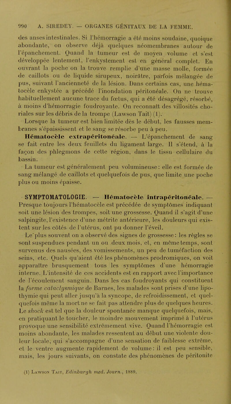 ties ansesinlestinalcs. Si l'h6morragie a et6 moins soudaine, quoique abondante, on observe deja quelques neomembranes autour de I'^pancheraent. Quand La tumeur est de moyen volume el s'esl developpee lentement, l'enkystement osL en general complet. En ouvrant la poche on la Irouve remplie d'une masse molle, formee de caillots ou dc liquide sirupeux, noiratre, pa'rfois melangee de pus, suivant l'anciennete dc la lesion. Dans certains cas, une hema- tocele enkystee a pr6ced6 l'mondation periton6ale. On nc trouve habituellement aucune trace du foetus, qui a ete desagrege, resorbe, a moins d'hemorragie foudroyante. On reconnait des villosites cho- riales sur les debris de la trompe (Lawson Tait) (1). Lorsque la tumeur est bien limit6e des le d6but, les fausses mem- branes s'epaississent et le sang seresorbe peu a pen. Hematocele extraperitoneale. — L'epanchement de sang se fait entre les deux feuillets du ligament large. II s'etend, a la fa con des phlegmons de cette r6gion, dans le tissu cellulaire du bassin. La tumeur est g6neralement peu volumineuse: elle est formee de sang melange de caillots et quelquefois de pus, que limite une poche plus ou moins epaisse. SYMPT0MAT0L0GIE. — Hematocele intraperitoneale. — Presque toujours l'hematocele est precedee de symptdmes indiquant soit une lesion des trompes, soit une grossesse. Quand il s'agit d'une salpingite, l'existence d'une metrite anterieure, les douleurs qui exis- tent sur les cotes de l'uterus, ont pu donner l'eveil. Le'plus souvent on a observ6 des signes de grossesse: les regies se sont suspendues pendant un ou deux mois, et, en meme temps, sont survenus des nausees, des vomissements, un peu de tumefaction des seins, etc. Quels qu'aient ete les ph6nomenes prodromiques, on voit apparaitre brusquement tous les symptdmes d'une hemorragie interne. L'intensite de ces accidents est en rapport avecTimportance de l'ecoulemcnt sariguin. Dans les cas foudroyants qui constituent la forme cataclysmique de Barnes, les malades sont prises d'une lip'o- thymie qui peut allcr jusqu'a la syncope, de refroidissement, et quel- quefois mfime la mortne se fait pas attendre plus de quelques heures. Le shock est tel que la douleur spontanee manque quelquefois, mais, en pratiquant le toucher, le moindre mouvement imprime a l'uterus provoque une sensibilite extremement vive. Quand l'hemorragie es\ moins abondante, les malades ressentent au debut une violcntc dou- leur locale, qui s'accompagne d'une sensation de faiblesse extreme, et le ventre augmente rapidement de volume: il est pen sensible, mais, les jours suivants, on constate des phenomenes de peritonite