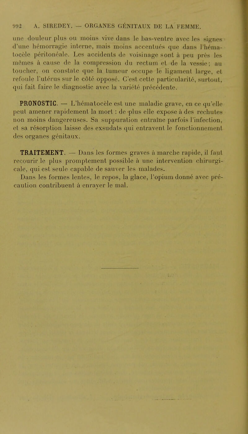 une douleur plus ou moins vive dans le bas-venlre avec les signes d'une hemorragie interne, mais moins accentutfs que dans Hema- tocele peritoneale. Les accidents de voisinage sonl a peu pres les mthnes a cause de la compression du rectum et de la vessie; au toucher, on constate que la tumeur occupe 1c ligament large, et refoule l'uterus sur le cdte oppos6. G'est cclte particularity, surtout, qui fait faire le diagnostic avec la variele pr6cedente. PRONOSTIC. — L'h^matocele est une maladie grave, en ce qu'elle peut amener rapidement la mort : de -plus elle expose & des rechutes non moins dangereuses. Sa suppuration entraine parfois I'infection, el sa resorption laisse des exsudats qui entravenl le fonctionnemeni des organes genitaux. TRAITEMENT. — Dans les formes graves a marche rapide, il laul recourir le plus promptement possible a une intervention chirurgi- cale, qui est scule capable de sauver les malades. Dans les formes lentes, le repos, la glace, 1'opiuiii donne avec pre- caution contribuent a em-aver le mal.