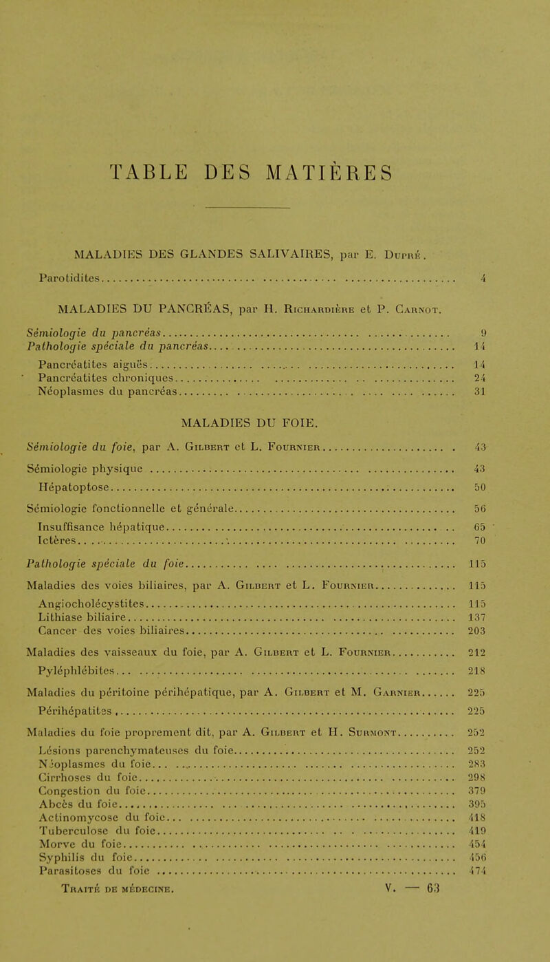 TABLE DES MATIERES MALADIES DES GLANDES SALIVAIRES, par E. Duphk . Parotidites 4 MALADIES DU PANCREAS, par H. Richardiere eL P. Carnot. Semioloffie du pancreas 9 Patholoffie speciale du pancreas.. 14 Pancreatites aigues 14 Pancreatites chroniques 24 Neoplasmes du pancreas 31 MALADIES DU FOIE. Semiologie du foie, par A. Gilbert ct L. Fourxier 43 Semiologie physique 43 Hepatoptose 50 Semiologie fonctionnelle et generale 50 Insuflisance hepatique 65 ' Icteres.. '. 70 Patholoffie speciale du foie 115 Maladies des voies biliaires, par A. Gilbert et L. Fournier 115 Angiocholecystites 115 Lithiase biliaire 137 Cancer des voies biliaires 203 Maladies des vaisseaux du foie, par A. Gilbert et L. Fournier 212 Pytephlebites 218 Maladies du peritoine perihepatique, par A. Gilbert et M. Garnier 225 Perihepatites 225 M iladies du foie propremcnt dit, par A. Gilbert et H. Surmont 252 Lesions parenchymateuses du foie 252 Njoplasmes du foie 2S3 Cirrhoses du foie 298 Congestion du foie 379 Abces du foie 395 Actinomycose du foie 418 Tubcrculose du foie 419 Morve du foie 454 Syphilis du foie 456 Parasitoses du foie 474