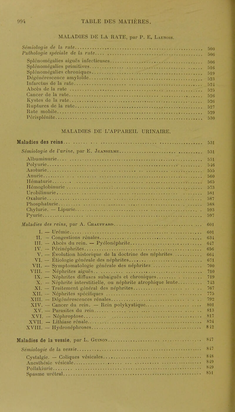 MALADIES 1)E LA RATE, par P. E. Launois. Sthnioloyie de la rale 500 I'alholoyie speciale de la rule 5Qg Splenomegalies aiguiis infectieuses 506 Splenomegalies primitives 516 Splenomegalies chroniques 519 Degenerescence amyloidc 523 Inl'arclus de la rate 524 Abc6s de la l'atc 525 Cancer de la rate 526 Kystes de la rate 526 Ruptures de la rate 527 Rate mobile 529 Perisplcnite 530 MALADIES DE L'APPAHEIL URINAIRE. Maladies des reins 531 Semioloyie de I'urine, par E. Jeanselme 531 Albuminuric 531 Polyurie 546 Azoturie 555 Anurie 560 Hematurie 565 Ilemoglobinurie : 573 Urobilinurie 581 Oxalurie 587 Phosphaturie 588 Chylurie. — Lipurie 593 Pyurie 597 Maladies des reins, par A. Chauffaho 601 I. — Uremie 601 II. — Congestions rcnales 634 III. — Abces du rein. — Pyclonephrite 617 IV. — Perinephrites 656 V. — Evolution historique de la doctrine des nephrites 664 VI. — Etiologie generate des nephrites 671 VII. — Symptomatologie generate des nephrites 700 VIII. — Nephrites aigucs 710 IX. — Nephrites diffuses subaigues et chroniques 719 X. — Nephrite interstitielle, ou nephrite atrophique lente 743 XL — Traitement general des nephrites 767 XII. — Ncplirites specifiques 775 XIII. — Degeneresccnces renales 792 XIV. — Cancer du rein. — Rein polykystique 801 XV. — Parasites du rein 813 XVI. — Nephroptose 817 XVII. — Lithiase renale 824 XVIII. — Hydronephroses 812 Maladies de la vessie, par L. Guinon Semioloyie de la vessie Cystalgic. — Coliques vdsicales.. Ancsthesie vdsicalc Poilakiuric Spasmc uretral