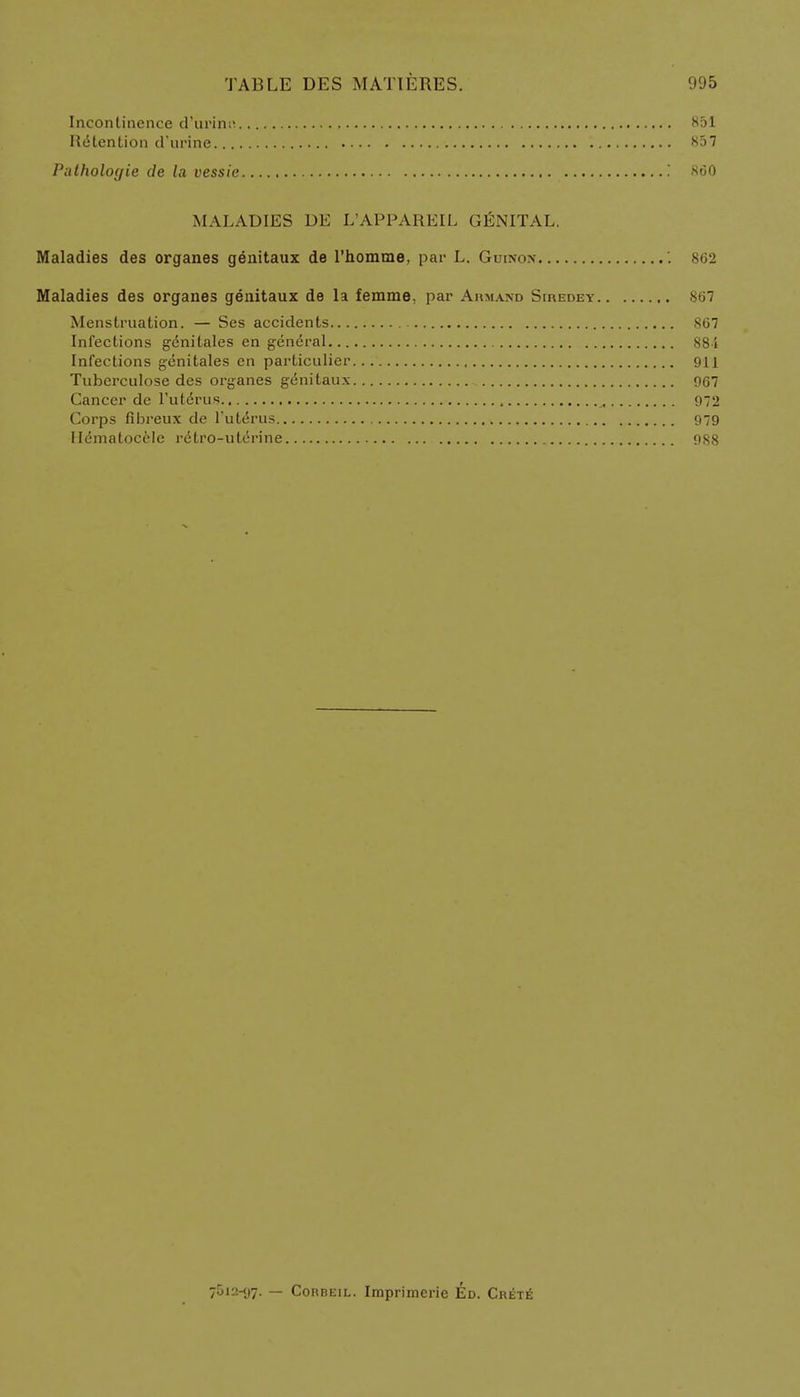 Incontinence d'urinn 851 Retention d'urine 857 Pathologie de la vessie .' 860 MALADIES DE L'APPAREIL GENITAL, Maladies des organes genitaux de l'homme, par L. Guinon W2 Maladies des organes genitaux de la femme, par Armand Siredey 867 Menstruation. — Ses accidents 867 Infections genitales en general 884 Infections genitales en particulier 911 Tuberculose des organes genitaux 967 Cancer de l'uterus 972 Corps fibreux de l'uterus 979 Hematocele retro-uterine 988 7512-97. — Corbeil. Imprimerie Ed. Crete