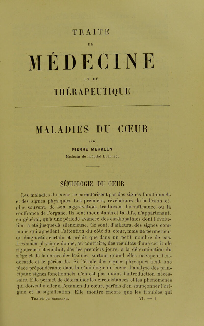 DE MEDECINE ET DE THERAPEUTIQUE MALADIES DU CCEUR PAR PIERRE MERKLEN Medecin de l'hopital Lagnnec. SEMIOLOGY DU COEUR Les maladies du coeur se caracterisent par des signes fonctionnels et des signes physiques. Les premiers, revelateurs de la lesion et, plus souvent, de son aggravation, traduisent l'insuffisance ou la souffrance de l'organe. lis sont inconstants et tardifs, n'appartenant, en general, qu'a uneperiode avanc^e des cardiopathies dont revolu- tion a et6 jusque-la silencieuse. Ce sont, d'ailleurs, des signes com- muns qui appellent 1'attention du cdte du coeur, mais ne permettcnt un diagnostic certain et precis que dans un petit nombre de cas. L'examen physique donne, au cbntraire, des resultats d'une ccrlitude rigoureuse et conduit, des les premiers jours, a la determination du siege et de la nature des 16sions, surtout quand elles occupent l'en- docarde et le pericarde. Si l'6tude des signes physiques tient une place preponderante dans la sdmiologie du coeur, l'analyse des prin- cipalis signes fonctionnels n'en est pas moins l'introduclion neces- saire. Elle permet de determiner les circonslances et les phenomenes qui doivent inciter a l'examen du cosur, parfois d'en soupQonner l'ori- gine et la signification. Elle montre encore que les troubles qui