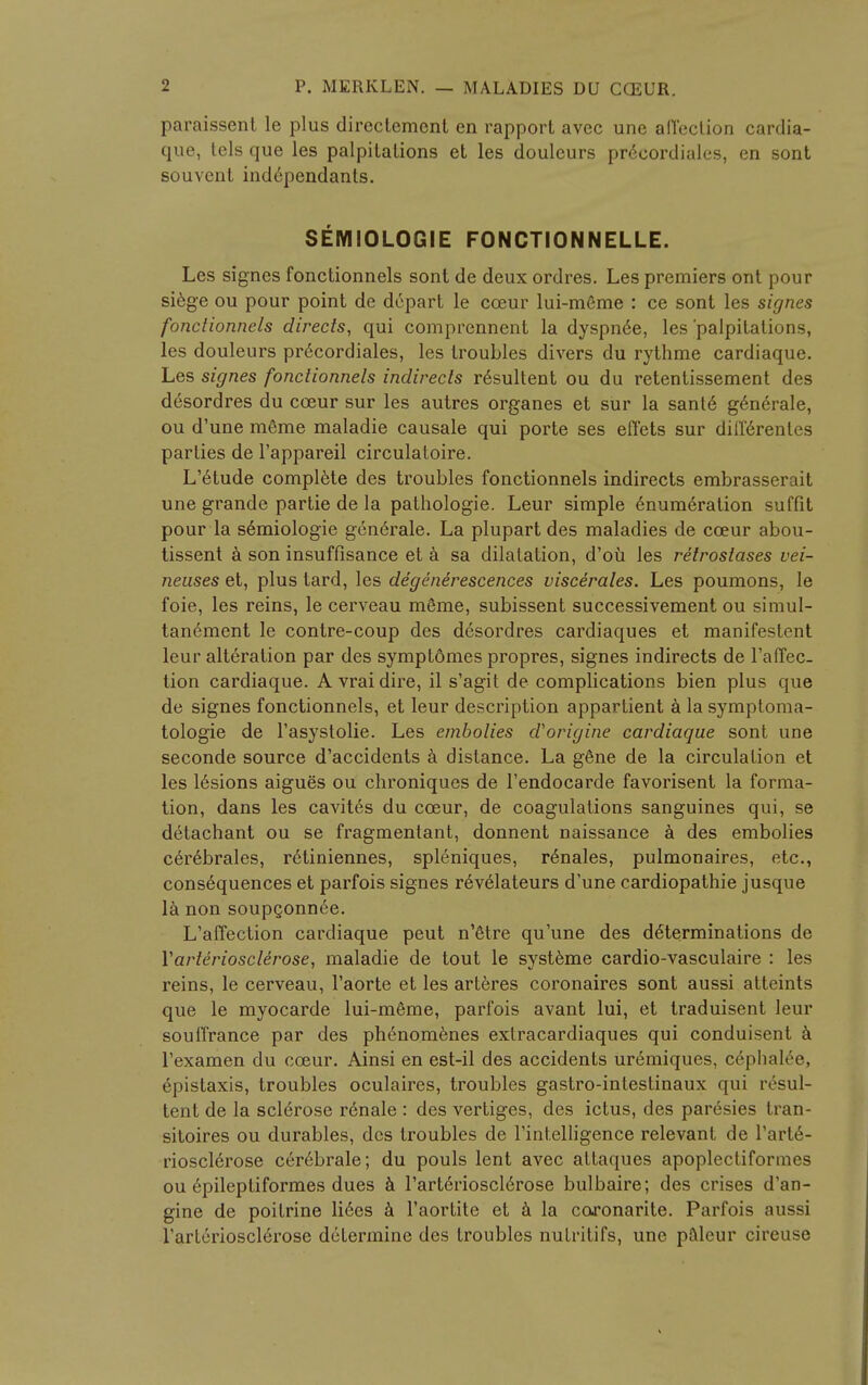 paraissent le plus directement en rapport avec une affection cardia- que, tels que les palpitations et les douleurs precordials, en sont souvent ind6pendants. SEMIOLOGIE FONCTIONNELLE. Les signes fonctionnels sont de deux ordres. Les premiers ont pour siege ou pour point de depart le cceur lui-mGme : ce sont les signes fonctionnels directs, qui comprennent la dyspn6e, les 'palpitations, les douleurs precordiales, les troubles divers du rythme cardiaque. Les signes fonctionnels indirects r6sultent ou du retentissement des desordres du cceur sur les autres organes et sur la sante g6nerale, ou d'une meme maladie causale qui porte ses efl'ets sur diffdrentes parties de l'appareil circulatoire. L'etude complete des troubles fonctionnels indirects embrasserait une grande partie de la pathologic Leur simple Enumeration suffit pour la s6miologie generale. La plupart des maladies de cceur abou- tissent a son insuffisance et a sa dilatation, d'ou les retroslases vei- neuses et, plus tard, les degenerescences viscerates. Les poumons, le foie, les reins, le cerveau m£me, subissent successivement ou simul- tanement le contre-coup des desordres cardiaques et manifestent leur alteration par des symptomes propres, signes indirects de l'affec. tion cardiaque. A vrai dire, il s'agit de complications bien plus que de signes fonctionnels, et leur description appartient a la symptoma- tologie de l'asystolie. Les embolies aborigine cardiaque sont une seconde source d'accidents a distance. La gene de la circulation et les lesions aigues ou chroniques de l'endocarde favorisent la forma- tion, dans les cavites du cceur, de coagulations sanguines qui, se detachant ou se fragmentant, donnent naissance a des embolies c6reL>rales, r6tiniennes, spleniques, rdnales, pulmonaires, etc., consequences et parfois signes r6velateurs d'une cardiopathie jusque la non soupconnee. L'affection cardiaque peut n'6tre qu'une des determinations de Yarteriosclerose, maladie de tout le systeme cardio-vasculaire : les reins, le cerveau, l'aorte et les arteres coronaires sont aussi atteints que le myocarde lui-meme, parfois avant lui, et traduisent leur soulTrance par des ph6nomenes extracardiaques qui conduisent a l'examen du cceur. Ainsi en est-il des accidents uremiques, cephalee, epistaxis, troubles oculaires, troubles gastro-intestinaux qui resul- tent de la sclerose renale : des vertiges, des ictus, des paresies tran- sitoires ou durables, des troubles de l'intelligence relevant de l'art6- rioscierose cerebrale; du pouls lent avec attaques apoplectiformes ou epileptiformes dues a l'arterioscierose bulbaire; des crises d'an- gine de poitrine li6es a l'aortite et a la co^onarite. Parfois aussi l'arterioscierose determine des troubles nutritifs, une paleur cireuse