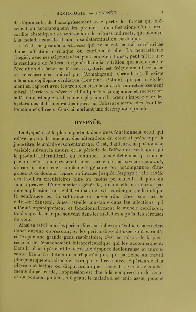 des teguments, de l'amaigrissement avec perte dcs forces qui pre- cedent ou accompaguent les premieres manifestations d'une myo- cardite chronique : ce sont encore des signes indirects, qui tiennent a la maladie causale et non a sa determination cardiaque. II n'est pas jusqu'aux neuroses qui ne soient parfois revelatrices d'une affection cardiaque ou cardio-arterielle. La neurasthenic (Regis), avec ses stigmates les plus caract6ristiques, peut n'Stre que la resullante de l'alteration g6n6rale de la nutrition qui accompagne revolution de l'arteriosclerose. L'hysterie est fr6quemment associee au r£trecissement mitral pur (Armaingaud, Giraudeau). II existe meme une epilepsie cardiaque (Lemoine, Potain), qui paralt egale- ment en rapport avec les troubles circulatoires dus au retrecissement mitral. Derriere la nevrose, il faut parfois soupconner et rechercher la lesion cardiaque, et l'examen physique du cceur s'impose chez les hysteriques et les neurasth£niques, en l'absence m£me des troubles fonctionnels directs. Ceux-ci meritent une description speciale. DYSPNEE. La dyspn6e est le plus important des signes fonctionnels, celui qui releve le plus directement des alterations du cceur et preoccupe, a juste titre, lemalade et son entourage. C'est, d'ailleurs, unphenomene variable suivant la nature et la periode de l'affection cardiaque qui le produit. Intermittente ou continue, accidentellement provoquee par un effort ou survenant sous forme de paroxysme spontanea diurne ou nocturne, simplement genante ou accompagn6e d'an- goisse et de douleur, legere ou intense jusqu'a Tasphyxie, elle revele des troubles circulatoires plus ou moins permanents et plus ou moins graves. D'une maniere g6n6rale, quand elle ne depend pas de complications ou de determinations extracardiaques, elle indique la souffrance ou l'insuffisance du myocarde. C'est son cri de detresse (Sansom). Aussi est-elle constante dans les affections qui alterent organiquement et fonctionnellement le muscle cardiaque, tandis qu'elle manque souvent dans les maladies aigues des sereuses du cceur. Ainsi en est-il pour les p6ricardites partielles qui 6voluentsans deter- miner aucune oppression; si les pericardites diffuses sont caracl6- ris6es par une grande gene respiratoire, c'est en raison de la pleu- resie ou de l'epanchement intrapericardique qui les accompagnent. Dans la pleuro-pericardite, c'est une dyspn^e douloureuse et angois- sante, H6e a l'irritation du nerf phr6nique, qui participe au travail phlegmasique en raison de ses rapports directs avec le pericarde etla plevre mediastine ou diaphragmatique. Dans les grands 6panche- ments du p6ricarde, l'oppression est due a la compression du cceur et du poumon gauche, obligeant le malade a se lenir assis, pench6