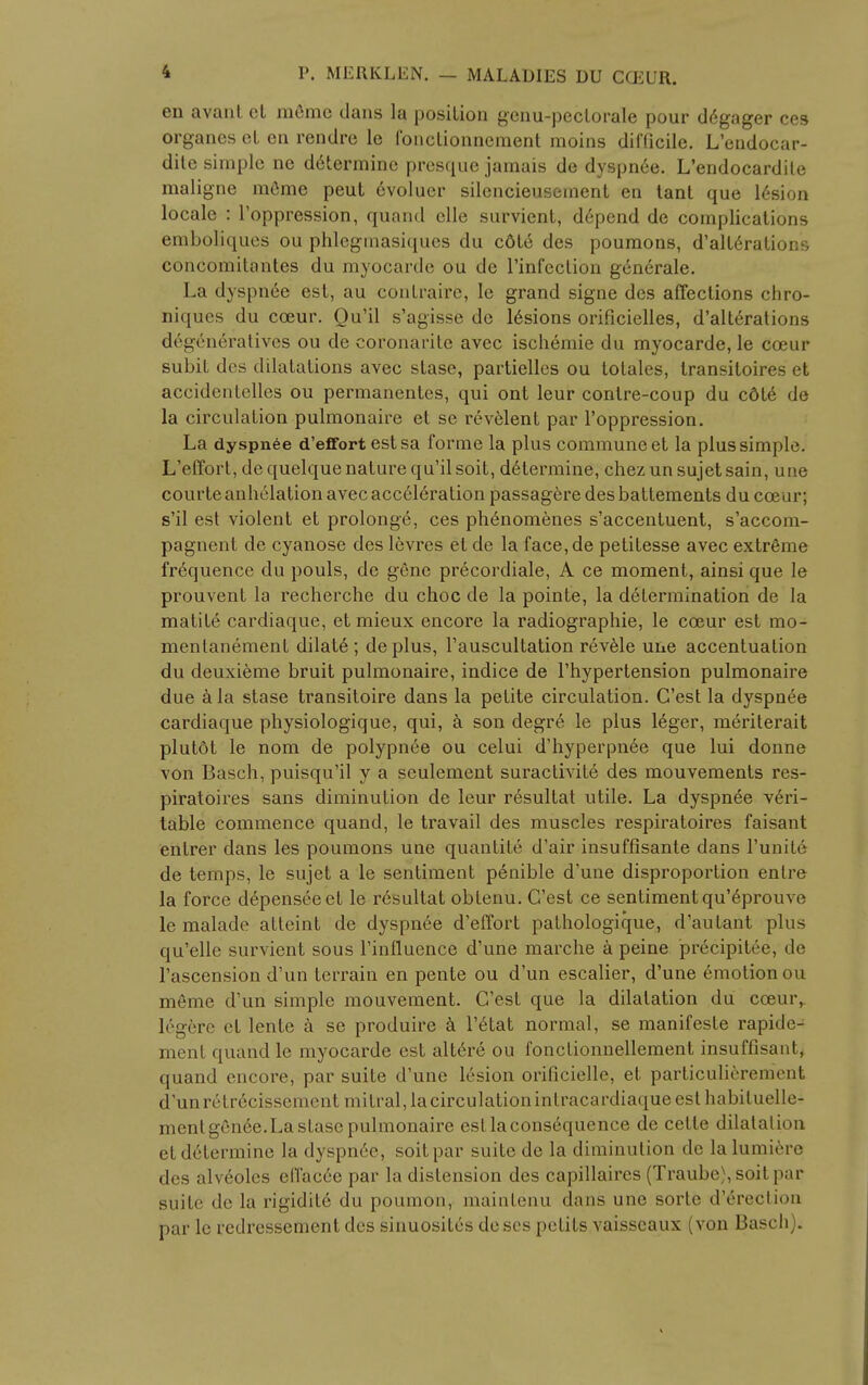 i P. MERKLEN. — MALADIES DU CCEUR. en avant ct memo dans la position gcnu-pectorale pour d6gager ces organes eL on rendre le fonctionncment moins difficile. L'endocar- ditc simple ne determine presque jamais de dyspnee. L'endocardile maligne meme peut 6voluer silencieusement en tant que 16sion locale : l'oppression, quand clle survient, depend de complications emboliques ou phlegmasiques du cdt6 des poumons, d'alterations concomitantes du myocarde ou de l'infection generale. La dyspnee est, au contraire, le grand signe des affections chro- niques du cceur. Qu'il s'agisse de lesions orificielles, d'alterations degeneratives ou de coronarite avec ischemie du myocarde, le coeur subit des dilatations avec stase, partielles ou totales, transitoires et accidentelles ou permanentes, qui ont leur contre-coup du c6t6 de la circulation pulmonaire et se revelent par l'oppression. La dyspn6e d'effort est sa forme la plus commune et la plus simple. L'effort, dequelquenature qu'ilsoit, determine, chezunsujetsain, une courte anhelation avec acceleration passagere des battements du cceur; s'il est violent et prolonge, ces phenomenes s'accentuent, s'accom- pagnent de cyanose des levres et de la face,de petitesse avec extreme frequence du pouls, de gene precordiale, A ce moment, ainsi que le prouvent la recherche du choc de la pointe, la determination de la matite cardiaque, et mieux encore la radiographic, le cceur est mo- menlanement dilate ; deplus, l'auscultation revele une accentuation du deuxieme bruit pulmonaire, indice de l'hypertension pulmonaire due a la stase transitoire dans la petite circulation. G'est la dyspnee cardiaque physiologique, qui, a son degre le plus leger, meriterait plutot le nom de polypnee ou celui d'hyperpnee que lui donne von Basch, puisqu'il y a seulement suractivite des mouvements res- piratoires sans diminution de leur resultat utile. La dyspnee veri- table commence quand, le travail des muscles respiratoires faisant entrer dans les poumons une quantity d'air insuffisante dans l'unite de temps, le sujet a le sentiment penible d'une disproportion enlre la force depenseeet le resultat obtenu. C'est ce sentiment qu'eprouve le malade atteint de dyspnee d effort pathologique, d'autant plus qu'elle survient sous Finfluence d'une marche a peine precipitee, de l'ascension d'un terrain en pente ou d'un escalier, d'une emotion ou m6me d'un simple mouvement. G'est que la dilatation du cceuiv 16g6re et lente k se produire h l'etat normal, se manifeste rapide- menf quand le myocarde est altere ou fonctionnellement insuffisant, quand encore, par suite d'une lesion orificielle, et particulierement d'unretrecissement mitral, la circulationintracardiaque est habiluelle- mentgen6e.La stase pulmonaire est la consequence de celle dilatation el determine la dyspn6e, soitpar suite de la diminution de lalumiere des alveoles eH'acee par la distension des capillaires (Traube),soitpar suite de la rigidite du poumon, maintenu dans une sorte direction par le rcdressement des sinuosites de scs petits vaisscaux (von Basch).