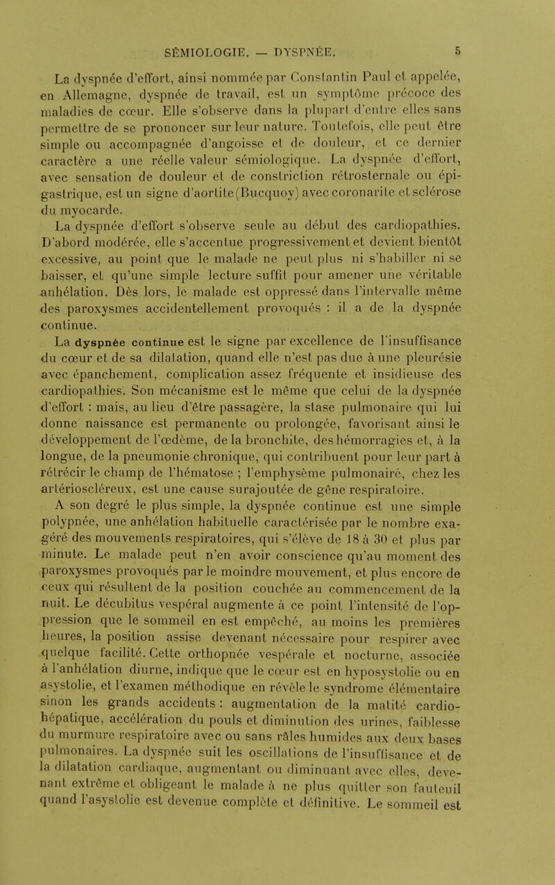 La dyspilSe d'effort, ainsi nominee par Conslantin Paul et appel£e, en Allemagnc, dyspnee de Iravail, est un symptdme pr6coce des maladies de cceur. Elle s'observe dans la pluparl d'entre dies sans permettre de sc prononcer sur leur nature. Toutefois, elle peut etre simple ou accompagnee d'angoisse el de douleur, et ce dernier caracterc a une reelle valeur semiologique. La dyspn6e d'effort, avec sensation de douleur et de constriction retroslernale ou epi- gastrique, estun signe d,aortite(Bucquoy) aveccoronarilo etsclerose du myocarde. La dyspnee d'effort s'observe seule au debut des cardiopathies. D'abord moderee, elle s'acccntue progressivement et devient bientot excessive, au point que le malade ne peut plus ni s'habiller ni se baisser, et qu'une simple lecture suffit pour amener une veritable annexation. Des lors, le malade est oppresse dans l'intervalle meme des paroxysmes accidentellement provoques : il a de la dyspnee continue. La dyspnee continue est le signe par excellence de l'insuffisance du cceur et de sa dilatation, quand elle n'est pas due a une pleuresie avec epanchement, complication assez frequente et insidieuse des cardiopathies. Son mecanisme est le meme que celui de la dyspnee d'effort : mais, au lieu d'etre passagere, la stase pulmonaire qui lui donne naissance est permanente ou prolongee, favorisant ainsi le dcveloppement de l'cedeme, dela bronchite, deshemorragics et, a la longue, de la pneumonie chronique, qui contribuent pour leur part a retr6cir le champ de l'hematose ; l'emphyseme pulmonaire, chez les arteriosclereux, est une cause surajoutee de gene respiratoire. A son degre le plus simple, la dyspnee continue est une simple polypnee, une anhelalion habituelle caracterisee par le nombre exa- gere des mouvements respiratoires, qui s'eleve de 18 a 30 et plus par minute. Le malade peut n'en avoir conscience qu'au moment des paroxysmes provoques par le moindre mouvement, et plus encore de ceux qui resultent de la position couchee au commencement de la nuit. Le decubitus vesperal augmente a ce point l'intensite de l'op- pression que le sommeil en est empeche, au moins les premieres heures, la position assise devenant necessaire pour respirer avec quelque facilite. Cette orthopnee vesperale et nocturne, associ^e a l'anhelation diurne, indique que le cceur est en hyposystolie ou en asystolie, et l'examen m^thodique en revele le syndrome elementaire sinon les grands accidents: augmentation de la matite cardio- h6patique, acceleration du pouls et diminution des urines, faiblesse du murmure respiratoire avec ou sans rales humides aux deux bases pulmonaires. La dyspnee suit les oscillations de rinsuffisance el de la dilatation cardiaque, augmentant ou diminuant avec (dies, deve- nant extreme el obligeant le malade a ne plus quitter sou fauteuij quand l'asyslolic est devenue complete et definitive. Le sommeil est