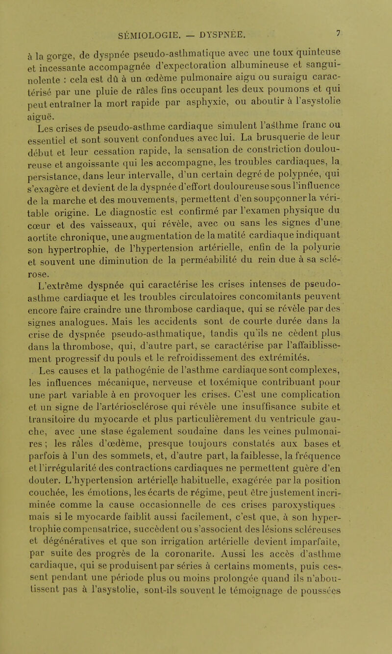 a la o-or^e, de dyspnee pseudo-asthmatique avec une toux quinteuse et incessante accompagnee d'expectoration albumineuse et sangui- nolente : cela est da a un cedeme pulmonaire aigu ou suraigu carac- terise par une pluie de rales fins occupant les deux poumons et qui peutentratner la mort rapide par asphyxic, ou aboutir a l'asystolie aigue. Les crises de pseudo-asthme cardiaque simulent l'asthme franc ou essentiel et sont souvent confondues avec lui. La brusquerie de leur debut et leur cessation rapide, la sensation de constriction doulou- reuse et angoissante qui les accompagne, les troubles cardiaques, la persistance, dans leur intervalle, d'un certain degre de polypnee, qui s'exagere et devient de la dyspnee d'eff ort douloureuse sous l'influence de la marche et des mouvements, permettent d'ensoupgonner la veri- table origine. Le diagnostic est confirm6 par l'examen physique du cceur et des vaisseaux, qui revele, avec ou sans les signes d'une aortite chronique, une augmentation delamatite cardiaque indiquant son hypertrophic, de l'hypertension arterielle, enfin de la polyurie et souvent une diminution de la permeabilite du rein due a sa scle- rose. L'extreme dyspnee qui caracterise les crises intenses de pseudo- asthme cardiaque et les troubles circulatoires concomitants peuvent encore faire craindre une thrombose cardiaque, qui se revele par des signes analogues. Mais les accidents sont de courte duree dans la crise de dyspnee pseudo-asthmatique, tandis qu'ils ne cedent plus dans la thrombose, qui, d'autre part, se caracterise par l'affaiblisse- ment progressif du pouls et le refroidissement des extr6mit6s. Les causes et la pathogenie de l'asthme cardiaque sont complexes, les influences mecanique, nerveuse et toxemique contribuant pour une part variable a en provoquer les crises. C'est une complication et un signe de l'arteriosclerose qui revele une insuffisance subile et transitoire du myocarde et plus particulierement du ventricule gau- che, avec une stase egalement soudaine dans les veines pulmonai- res ; les rfiles d'cedeme, presque toujours constates aux bases et parfois a Tun des sommets, et, d'autre part, lafaiblesse, la frequence et 1 irregularity des contractions cardiaques ne permettent guere d'en douter. L'hypertension art6riell,e habituelle, exageree par la position couched, les emotions, lesecarts de regime, peut etre justemcnl incri- min6e comme la cause occasionnelle de ces crises paroxystiques - mais si le myocarde faiblit aussi facilement, c'est que, a son hyper- trophic compensalrice, succedent ou s'associent des lesions sclereuses et degeneratives et que son irrigation arterielle devient imparfaite, par suite des progres de la coronarite. Aussi les acces d'asthme cardiaque, qui se produisent par series a certains moments, puis ces- sent pendant une p6riode plus ou moins prolongce quand ils n'abou- tissent pas a l'asystolie, sont-ils souvent le temoignage de poussOcs