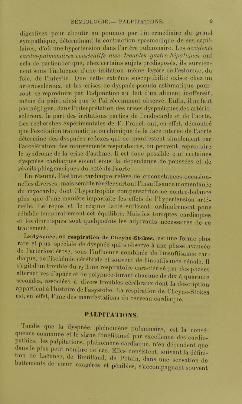 digestives pour afooulir au poumon par rintecm6diaire du grand sympathique, determinant la contraction spasmodique de ses capil- laires, d'ou une hypertension dans L'artere pulmonaire. Les accidents cardio-pulmonaires consicutifs aux troubles ga&tro-Mpatiques ont cela de particulier que, chez certains sujets predisposes, ils survien- nent sous rinfluence d'une irritation m6me 16gere de l'estomac, du foie, de l'intestin. Que cette extreme susceptibility existe chez un arterioscl^reux, et les crises de dyspnee pseudo-asthmalique pour- ronl se reproduire par l'adjonclion au la it d'un aliment inoffensif, meme du pain, ainsi que je I'ai recemment observe. Enfin, il nefaut pas negliger, dans Interpretation des crises dyspneiques des arterio- sclereux, la part des irritations parlies de l'endocarde et de l'aorte. Les recherches exp£rimentales de F. Franck ont, en effet, demontre que 1'excitation traumatique ou chimique de la face interne de l'aorte determine des dyspn£es reflexes qui se manifeslent simplement par l'accederation des mouvements respiratoires, ou peuvent reproduire le syndrome de la crise d'aslhme. II est done possible que certaines dyspnees cardiaques soient sous la dependance de poussees et de r6veils phlegmasiques du c6te de l'aorte. En resume, l'asthme cardiaque releve de circonstances occasion- nelles diverses, mais semble reveler surtout l'insuffisance momentanee du myocarde, dont 1'hypertrophie compensatrice ne contre-balance plus que d'une maniere imparfaite les effets de l'hypertension arte- rielle. Le repos et le regime lacte suffisent ordinairement pour retablir temporairement cet equilibre. Mais les toniques cardiaques et los diuretiques sont quelquefois les adjuvants necessaires de ce trailement. La dyspnee, ou respiration de Cheyne-Stokes, est une forme plus rare et plus speciale de dyspnee qui s'observe a une phase avancee de I'arteriosclerose, sous l'influence combinee de l'insuffisance car- diaque, de l'ischemie cerebrale et souvent de l'insuffisance renale. II s'agitd'un trouble du rythme respiraloire caract6rise par des phases alternatives d'apnee et de polypnee durant chacune de dix a quarante secondes, associees a divers troubles c6rebraux dont la description appartiental'histoire de 1'asystolie. La respiration de Cheyne-Stokes est, en effet, l'une des manifestations du cerveau cardiaque. PALPITATIONS. Tandis que la dyspnee, phenomene pulmonaire, est la conse- quence commune et le signe fonctionnel par excellence des cardio- pathies, les palpitations, phenomene cardiaque, n'en dependent que dans le plus petit nombre de cas. Elles consistent, suivant la defini- ba0tntemenrCreC' ^T*' de P°tain> dans ™* nation de battements de coeur exageres et penibles, s'accompagnant souvent