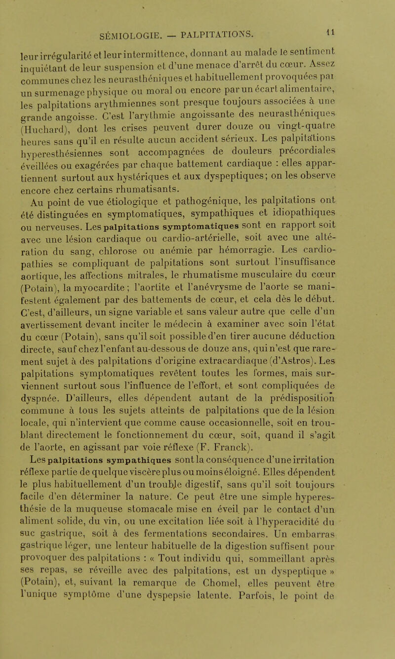 leurirregularity etleurintermittence, dormant au malacle le sentiment inquielant de leur suspension et d'une menace d'arret du coeur. Ass, /, communes chez les neurastheniques et habituellement provoquees pai unsurmenage physique ou moral ou encore parunecartalimentaire, les palpitations arythmiennes sont presque toujours associees a une grande angoisse. C'est l'arythmie angoissante des neurastheniques (Huchard), dont les crises peuvent durer douze ou vingt-qualre hem es sans qu'il en resulte aucun accident s6rieux. Les palpitations livperesth6siennes sont accompagnees de douleurs precordials eveillees ou exagerees par chaque battement cardiaque : elles appar- tiennent surtout aux hysteriques et aux dyspeptiques; on les observe encore chez certains rhumatisants. Au point de vue etiologique et pathogenique, les palpitations ont ete distinguees en symptomatiques, sympathiques et idiopathiques ou nerveuses. Les palpitations symptomatiques sont en rapport soit avec une lesion cardiaque ou cardio-arterielle, soit avec une alte- ration du sang, chlorose ou anemie par hemorragie. Les cardio- pathies se compliquant de palpitations sont surtout l'insuffisance aortique, les affections mitrales, le rhumatisme musculaire du cceur (Potain), la myocardite; l'aortite et l'anevrysme de l'aorte se mani- fested egalement par des battements de cceur, et cela des le debut. C'est, d'ailleurs, un signe variable et sans valeur autre que celle d'un avertissement devant inciter le medecin a examiner avec soin l'etat du cceur (Potain), sans qu'il soit possible d'en tirer aucune deduction directe, sauf chezl'enfantau-dessous de douze ans, quin'est que rare- ment sujet a des palpitations d'origine extracardiaque fd'Astros). Les palpitations symptomatiques revetent toutes les l'ormes, mais sur- viennent surtout sous l'influence de 1'effort, et sont compliquees de dyspnee. D'ailleurs, elles dependent autant de la predisposition commune a tous les sujets atteints de palpitations que de la lesion locale, qui n'intervient que comme cause occasionnelle, soit en trou- blant directement le fonctionnement du cceur, soit, quand il s'agit de l'aorte, en agissant par voie reflexe (F. Franck). Les palpitations sympathiques sont la consequence d'une irritation r6flexe partie dequelqueviscereplusoumoinseioigne. Elles dependent le plus habituellement d'un troubje digestif, sans qu'il soit toujours facile d'en determiner la nature. Ce peut etre une simple hyperes- thesie de la muqueuse stomacale mise en eveil. par le contact d'un aliment solide, du vin, ou une excitation liee soit a l'hyperacidite du sue gastrique, soit a des fermentations secondaires. Un embarras gastrique h'ger, une lenteur habituelle de la digestion suffisent pour provoquer des palpitations : « Tout individu qui, sommeillant apr6s ses repas, se reveille avec des palpitations, est un dyspeptique » (Potain), et, suivant la remarque de Chomel, elles peuvrnl (Hre l'unique sympt6me d'une dyspepsie latente. Parfois, le point de