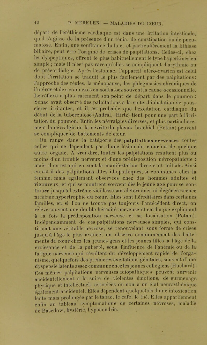 depart de rer6thisme carcliaque est dans une irritation intcstinale, qu'il s'agisse de la presence d'un tenia, de constipation ou de pneu- mntose. Enfin, une souffrance du foie, et particuli6rement la lilhiase biliaire, peut elre l'origine de crises de palpitations. Celles-ci, chez les dyspeptiques, offrcnt le plus habituellement le type hyperkinesien simple; mais il n'est pas rare qu'clles se compliquent d'arythmie ou de pr6cordialgie. Apres l'estomac, l'appareil utero-ovarien est celui dont Tirrilalion se traduit le plus facilemenl par des palpitations: l'approche des regies, la menopause, les phlegmasies chroniques de l'uterus et de ses annexes en sontassez souventla cause occasionnelle. Le r6flexe a plus rarement son point de depart dans le poumon : Senac avait observ6 des palpitations k la suite d'inhalalion de pous- sieres irritantes, et il est probable que l'excitation cardiaque du d6but de la tuberculose (Andral, Hirtz) tient pour une part a Pirri- tation du poumon. Enfin les n6vralgies diverses, et plus particuliere- ment la n6vralgie ou la nevrite du plexus brachial (Polain) peuvent se compliquer de battements de cceur. On range dans la categorie des palpitations nerveuses toules celles qui ne dependent pas d'une lesion du cceur ou de quelque autre organe. A vrai dire, toutes les palpitations resultent plus ou moins d'un trouble nerveux et d'une predisposition nevropathique : mais il en est qui en sont la manifestation directe et initiate. Ainsi en est-il des palpitations dites idiopathiques, si communes chez la femme, mais egalement observees chez des hommes adultes et vigoureux, et qui se montrent souvent des le jeune age pour se con- tinuer jusqu'a l'extrfime vieillesse sans determiner ni d^generescence ni mSme hypertrophic du cceur. Elles sont he>6ditaires dans certaines families, et, si Ton ne trouve pas toujours l'antecedent direct, on releve souvent une double heredite nerveuse et cardiaque expliquant a la fois la predisposition nerveuse et sa localisation (Potain). Independamment de ces palpitations nerveuses simples, qui cons- tituent une veritable nevrose, se renouvelant sous forme de crises jusqu'a Page le plus avancd, on observe communement des batte- ments de cceur chez les jeunes gens et les jeunes filles a l'Sge de la croissance et de la puberty, sous l'influence de l'andmie ou de la fatigue nerveuse qui resultent du developpement rapide de Torga- nisme, quelquefois des premieres excitations genitales, souvent d'une dyspepsie latente assez commune chez les jeunes collegiens (Huchard). Ces memes palpitations nerveuses idiopathiques peuvent survenir accidentellement a la suite de violentes Amotions, de surmenage physique et intellcctuel, associees ou non & un etat neurasthenique Egalement accidentel. Elles dependent quelquefois d'une intoxication lente mais prolonged par le tabac, le caf6, le the. Elles apparlienneul enfin au tableau symptomalique de certaines n6vroses, maladie de Basedow, hyst6rie, hypocondrie.