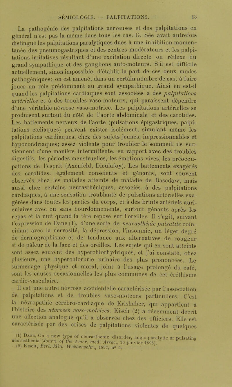 La palhogenie des palpitations nerveuses et des palpitations en general n'est pas la m6me dans tous les cas. G. S6e avait autrefois distingue les palpitations paralytiques dues a une inhibition momen- tanee des pneumogaslriques et des centres modtirateurs et les palpi- tations irritatives resultant d'une excitation directe ou reflexe du grand sympathique et des ganglions auto-moteurs. S'il est difficile actuellement, sinon impossible, d'elablir la part de ces deux modes pathogeniques; on est amen6, dans un certain nombre de cas, a faire jouer un role predominant au grand sympathique. Ainsi en est-il quand les palpitations cardiaques sonl associ6es a des palpitations arterielles et a des troubles vaso-moteurs, qui paraissent d^pendre d'une veritable nevrose vaso-motrice. Les palpitations arterielles se produisent surtout du cote de l'aorte abdominale et des carotides. Les batlements nerveux de l'aorte (pulsations 6pigastriques, palpi- tations cceliaques) peuvent exister isolement, simulant m6me les palpitations cardiaques, chez des sujets jeunes, impressionnables et hypocondriaques; assez violents pour troubler le sommeil, ils sur- viennent d'une maniere intermittente, en rapport avec des troubles digestifs, les periodes menstruelles, les emotions vives, les preoccu- pations de l'esprit (Axenfeld, Dieulafoy). Les battements exageres des carotides, egalement conscients et genants, sont souvent observes chez les malades atteints de maladie de Basedow, mais aussi chez certains neurasthemiques, associes a des palpitations cardiaques, a une sensation troublante de pulsations arterielles exa- gerees dans toutes les parties du corps, et a des bruits arteriels auri- culaires avec ou sans bourdonnements, surtout genants apres les repas et la nuit quand la tete repose sur l'oreiller. II s'agit, suivant ['expression de Dane (1), d'une sorte de neurasthenic pulsatile coin- cidant avec la nervosity, la depression, l'insomnie, un leger degre de dermographisme et de tendance aux alternatives de rougeur et de paieur de la face et des oreilles. Les sujets qui en sont atteints sont assez souvent des hyperchlorhydriqucs, et j'ai constald, chez plusieurs, une hyperchlorurie urinaire des plus prononcecs. Le surmenage physique et moral, joint a l'usage prolonge du cafe, sont les causes occasionnelles les plus communes de cet erethisme cardio-vasculaire. II est une autre nevrose accidehtelle caracterisee par l'association de palpitations et de troubles vaso-moteurs particuliers. C'cst la nevropathie cerebro-cardiaque de Krishabcr, qui appartient a l'histoire des ndvroses vaso-molrices. Kisch (2) a recemment decrit une affection analogue qu'il a observee chez des ofliciers. Elle est caracterisee par des crises de palpitations violenles de quelques (1) Dane, On a new type of neurasthenic disorder, angio-paralytic or pulsalinK neurasthenia {Journ. of Ike Amir. med. Assoc., 2G janvicr 1895) (2) Kisch, Berl. hlin. Wochenschr., 1897, n° 5