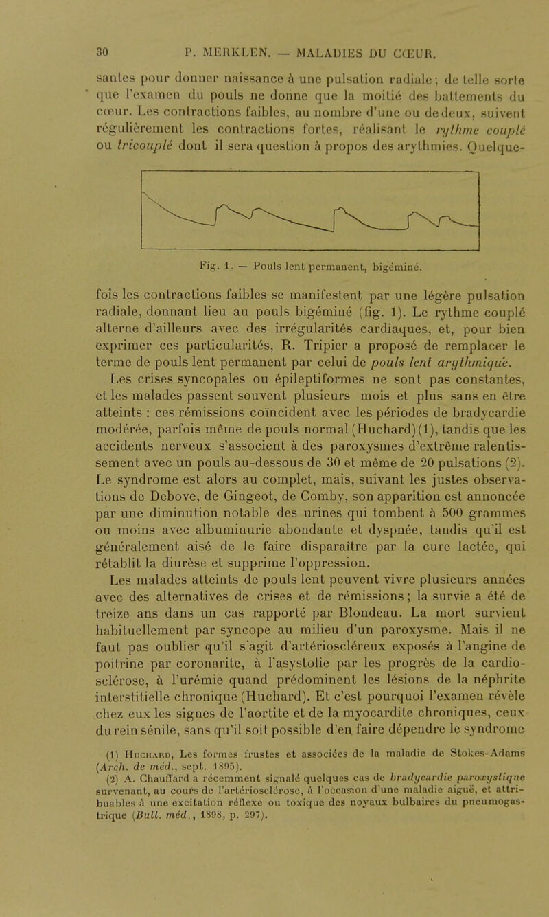 sanies pour donner naissance a une pulsation radiale; de telle sorte que l'examen du pouls ne donne que la moitie des battements du coeur. Les contractions faibles, au nombre d'une ou dedeux, suivent r6gulierement les contractions fortes, realisant le rythme couptt ou tricouple dont il sera question a propos des arythmies. Ouelque- Fig. 1, — Pouls lent permanent, bigemine. fois les contractions faibles se manifestent par une 16gere pulsation radiale, donnant lieu au pouls bigemin6 (fig. 1). Le rythme couple alterne d'ailleurs avec des irr6gularit6s cardiaques, et, pour bien exprimer ces particularity, R. Tripier a propos6 de remplacer le terme de pouls lent permanent par celui de pouls lent arythmiqu'e. Les crises syncopales ou 6pileptiformes ne sont pas conslantes, et les malades passent souvent plusieurs mois et plus sans en etre atteints : ces remissions coincident avec les pe>iodes de bradycardie moderee, parfois meme de pouls normal (Huchard) (1), tandis que les accidents nerveux s'associent a des paroxysmes d'extreme ralentis- sement avec un pouls au-dessous de 30 et meme de 20 pulsations (2). Le syndrome est alors au complet, mais, suivant les justes observa- tions de Debove, de Gingeot, de Comby, son apparition est annoncee par une diminution notable des urines qui tombent a 500 grammes ou moins avec albuminuric abondante et dyspnee, tandis qu'il est generalement ais6 de le faire disparaitre par la cure lact6e, qui r6tablit la diurese et supprime l'oppression. Les malades atteints de pouls lent peuvent vivre plusieurs ann6es avec des alternatives de crises et de remissions; la survie a et6 de treize ans dans un cas rapporte par Blondeau. La mort survicnt habiluellement par syncope au milieu d'un paroxysme. Mais il ne faut pas oublier qu'il s'agit d'arleriosclereux exposes a l'angine de poitrine par coronarite, a l'asystolie par les progres de la cardio- sclerose, a l'urcmie quand predominent les 16sions de la nephrite interstitielle chronique (Huchard). Et c'est pourquoi 1'examen r6vble chez eux les signes de l'aortite et de la myocardite chroniques, ceux du rein senile, sans qu'il soit possible d'en. faire dependre le syndrome (1) HuciiAno, Les formes frustes et associies de la maladie de Stokes-Adams (Arch, de mid., sept. 1895). (2) A. Chauffard a recemment signale quelques cas de bradycardie paroxysiique survenant, au coufs de l'arterioscl(5rose, a Toccasion d'une maladie aigue, et attri- buables a une excitation rdflexe ou toxique des noyaux bulbaircs du pncumogas- trique (Bull, mid., 1898, p. 297).