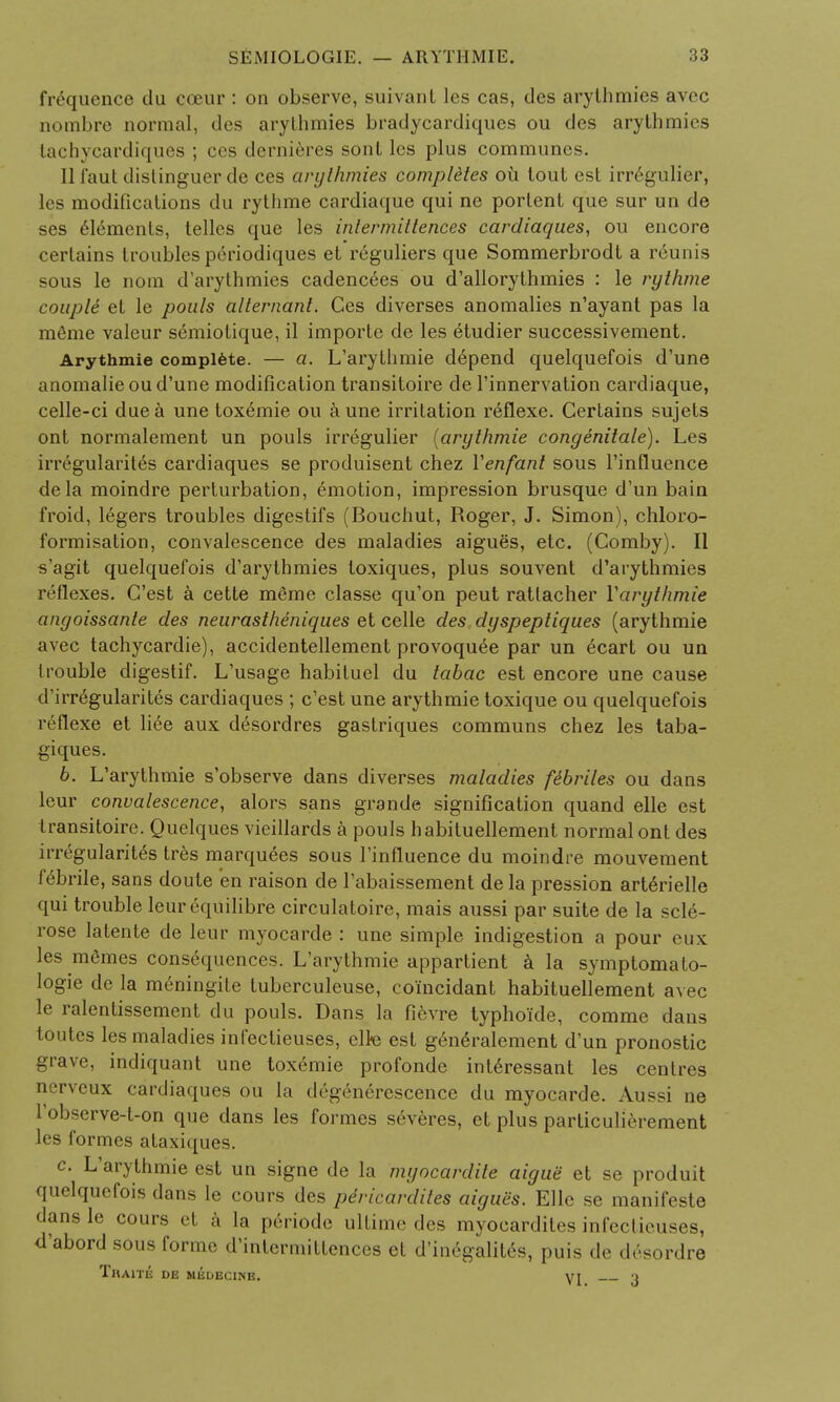 frequence du coeur : on observe, suivanl les cas, des arythmies avec nombre normal, des arylhmies bradycardiques ou des arythmies tachycardiques ; ccs dernieres sont les plus communes. 11 faut distinguer de ces arylhmies completes oil tout est irr6gulier, les modifications du rythme cardiaque qui ne portent que sur un de ses Elements, telles que les intermiltences cardiaques, ou encore certains troubles periodiques et reguliers que Sommerbrodt a r6unis sous le nom d'arythmies cadencees ou d'allorythmies : le rythme couple et le pouls alternant. Ces diverses anomalies n'ayant pas la raSrae valeur semiotique, il importe de les eHudier successivement. Arythmie complete. — a. L'arythmie depend quelquefois d'une anomalie ou d'une modification transitoire de l'innervation cardiaque, celle-ci due a une toxemie ou a une irritation reflexe. Certains sujets ont normalement un pouls irregulier {arythmie congenitale). Les irregularity cardiaques se produisent chez Venfant sous l'influence dela moindre perturbation, emotion, impression brusque d'un bain froid, legers troubles digestifs (Bouchut, Roger, J. Simon), chloro- formisation, convalescence des maladies aigues, etc. (Comby). II s'agit quelquefois d'arythmies toxiques, plus souvent d'arythmies reflexes. C'est a cette raeme classe qu'on peut ratlacher Varythmie angoissante des neurastheniques et celle des dyspeptiques (arythmie avec tachycardie), accidentellement provoqu^e par un ecart ou un trouble digestif. L'usage habituel du tabac est encore une cause d'irr^gularites cardiaques ; c'est une arythmie toxique ou quelquefois reflexe et liee aux desordres gastriques communs chez les taba- giques. 6. L'arythmie s'observe dans diverses maladies febriles ou dans leur convalescence, alors sans grande signification quand elle est transitoire. Quelques vieillards a pouls habituellement normal ont des irregularity tr6s marquees sous l'influence du moindre mouvement febrile, sans doute en raison de l'abaissement de la pression arterielle qui trouble leur equilibre circulatoire, mais aussi par suite de la scle- rose latente de leur myocarde : une simple indigestion a pour eux les mSmes consequences. L'arythmie appartient a la symptomato- logie de la meningile tuberculeuse, co'incidant habituellement avec le ralentissement du pouls. Dans la fievre typhoide, comme dans toutes les maladies infectieuses, elte est g6n6ralement d'un pronostic grave, indiquant une toxemie profonde inte>essant les centres nerveux cardiaques ou la degenerescence du myocarde. Aussi ne l'observe-t-on que dans les formes severes, et plus pariiculierement les formes ataxiques. c. L'arythmie est un signe de la myocardile aigue et se produit quelquefois dans le cours des pdricardites aigues. Elle se manifeste dansle corn s et a la p6riode ultime des myocardites infectieuses, d'abord sous forme d'inlermittences et d'in6galit6s, puis de desordre TnAlTK DE MEDECINE. VI 1