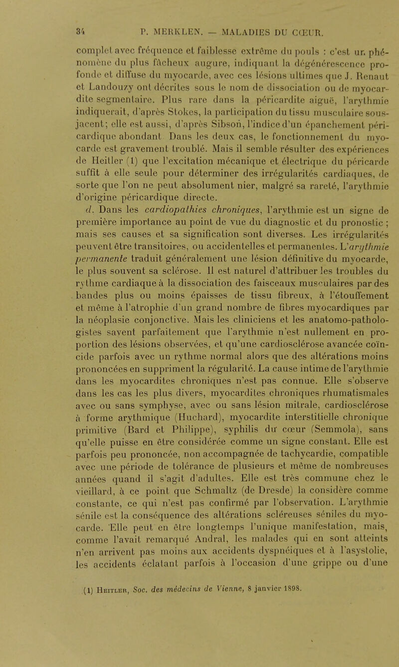 oomplet avec frequence et f'aiblesse extreme du pouls : c'est ur. phe- nomene du plus facheux augure, indiquant la deg6nerescence pro- fonde et diffuse du myocarde, avec ces lesions ultimes que J. Renaut et Landouzy ont d6crites sous le nom de dissociation ou de myocar- dite segmentate. Plus rare dans la pericardite aigue, l'arythmie indiquerait, d'apres Stokes, la participation du tissu musculaire sous- jacent; elle estaussi, d'apres Sibsori, l'indi.ce d'un 6panchement peri- cardique abondant Dans les deux cas, le fonctionnement du myo- carde est gravement trouble. Mais il semble resulter des experiences de Heitler (1) que l'excitalion m6canique et electrique du p6ricarde suffit k elle seule pour determiner des irr^gularites cardiaques, de sorte que Ton ne peut absolument nier, malgr6 sa rarete, l'arythmie d'origine p6ricardique directe. d. Dans les cardiopathies chroniques, l'arythmie est un signe de premiere importance au point de vue du diagnostic et du pronostic ; mais ses causes et sa signification sont diverses. Les irregularites peuvent etre transitoires, ou accidentelles et permanenles. L'arythmie permanente traduit generalement une 16sion definitive du myocarde, le plus souvent sa sclerose. 11 est naturel d'attribuer les troubles du rvthme cardiaquea la dissociation des faisceaux mus^ulaires par des bandes plus ou moins epaisses de tissu fibreux, a l'etouffement et meme a l'atrophie d'un grand nombre de fibres myocardiques par la neoplasie conjonctive. Mais les cliniciens et les anatomo-patholo- gistes savent parfaitement que Tarythmie n'est nullement en pro- portion des lesions observees, et qu'une cardiosclerose avancee coi'n- cide parfois avec un rythme normal alors que des alterations moins prononceesen suppriment la regularity. La cause intimedel'arythinie dans les myocardites chroniques n'est pas connue. Elle s'observe dans les cas les plus divers, myocardites chroniques rhumatismales avec ou sans symphyse, avec ou sans lesion mitrale, cardiosclerose a forme arythmique (Huchard), myocardite interslitielle chroDique primitive (Bard et Philippe), syphilis du cceur fSemmola), sans qu'elle puisse en 6tre consideree comme un signe constant. Elle est parfois peu prononcee, non accompagnee de tachycardie, compatible avec une periode de tolerance de plusieurs et meme de nombreu-c> annees quand il s'agit d'adultes. Elle est tres commune chez le vieillard, a ce point que Schmaltz (de Dresde) la considere comme constante, ce qui n'est pas confirme par l'observation. L'arythmie senile est la consequence des alterations sclereuses seniles du myo- carde. Elle peut en etre longtemps l'unique manifestation, mais. comme l'avait remarque Andral, les malades qui en sont atteints n'en arrivent pas moins aux accidents dyspn&ques el a l'asystolie, les accidents eclalant parfois a l'occasion d'unc grippe ou d'une (1) Heitler, Soc. des mddecins de Viennn, 8 janvicr 1898.