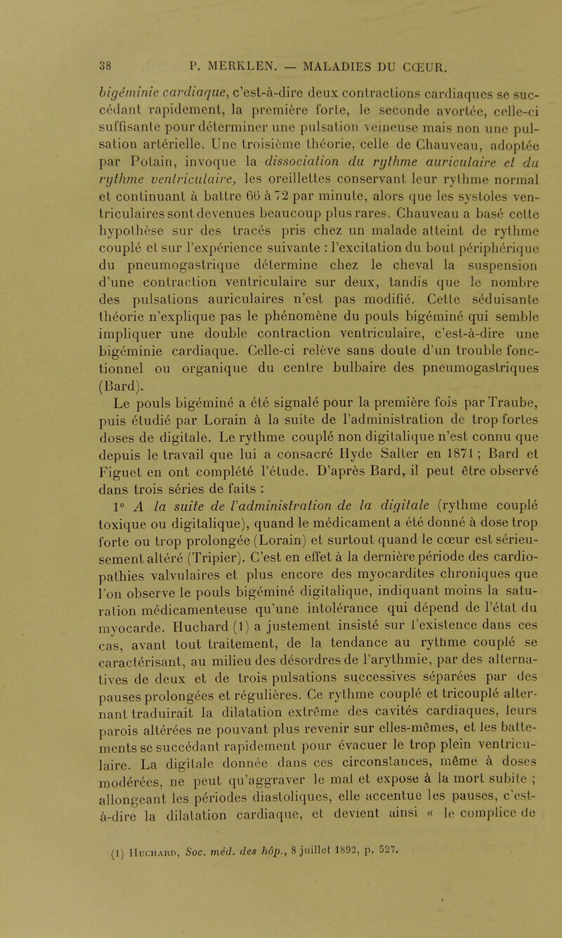 bigeminie cardiaque, c'est-a-dire deux contractions cardiaqucs se suc- c6dant rapidement, la premiere forte, le seconde avort6e, celle-ci suffisante pour determiner une pulsation ceipeuse mais non unc pul- sation arterielle. Unc troisieme theorie, celle de Chauveau, adoptee par Potain, invoque la dissociation du rylhme auriculaire el du rythme venlriculaire, les orcillettes conservant leur rythme normal et continuant a battre 60 a 72 par minute, alors que les systoles ven- triculairessontdevenues beaucoup plusrares. Chauveau a base cette hypothese sur des traces pris chez un malade atteint de rythme couple et sur l'experience suivante : l'excilation du bout p6riph6rique du pneumogastrique determine chez le cheval la suspension d'une contraction ventriculaire sur deux, tandis que le nombre des pulsations auriculaires n'est pas modifie. Cetle seduisante theorie n'explique pas le ph6nom6ne du pouls bigemin6 qui semJble impliquer une double contraction ventriculaire, c'est-a-dire une bigeminie cardiaque. Celle-ci releve sans doule d'un trouble fonc- tionnel ou organique du centre bulbaire des pneumogastriques (Bard). Le pouls bigemine a ete signale pour la premiere fois par Traube, puis etudie par Lorain a la suite de I'administration de trop fortes doses de digitale. Le rythme couple non digitalique n'est connu que depuis le travail que lui a consacr£ Hyde Salter en 1871; Bard et Figuet en ont complete l'etude. D'apres Bard, il peut etre observe dans trois series de faits : 1° A la suite de radministration de la digitale (rythme couple toxique ou digitalique), quand le medicament a ete donne a dose trop forte ou trop prolongee (Lorain) et surtout quand le cceur est serieu- sementaltere (Tripier). C'est en effet a la derniere periode des cardio- pathies valvulaires et plus encore des myocardites chroniques que l'on observe le pouls bigemine digitalique, indiquant moins la satu- ration medicamenteuse qu'une intolerance qui depend de Fetat du mvocarde. Huchard (1) a justement insiste sur f existence dans ces cas, avant tout traitement, de la tendance au rythme couple se caracterisant, au milieu des desordres de l'arythmie, par des alterna- tives de deux et de trois pulsations successives separees par des pauses prolongees et regulieres. Ce rythme couple et tricoupie alter- nant traduirait la dilatation extreme des cavites cardiaques, leurs parois alter6es ne pouvant plus revenir sur elles-memes, et les batte- mentssesuccedant rapidement pour 6vacuer le trop plein ventricu- laire. La digitale donnec dans ces circonslances, mSme a doses moderecs, ne peut qu'aggraver le mal et expose a la mort subite ; allongeant les periodes diastoliques, elle accentue les pauses, c'est- a-dire la dilatation cardiaque, ct devient ainsi « le complice de