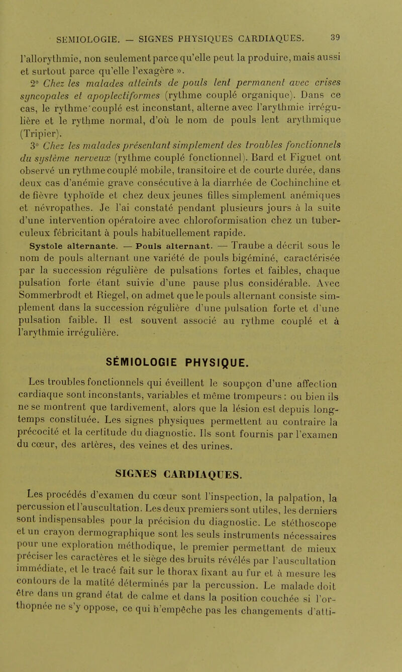 rallorythmie, non seulementparcequ'elle peut la produirc, mais aussi et surtout parce qu'elle l'exagere ». 2° Chez les malacles alleints de pouls lent permanent avec crises syncopates el apoplectiformes (rythme couple organique). Dans ce cas, le rythme'couple est inconstant, alterne avec l'arythmie irregu- liere et le rythme normal, d'ou le nom de pouls lent arythmique (Tripier). 3° Chez les malacles presenlant simplement dies troubles fonctionnels clu sysleme nerveux (rythme couple fonctionnel). Bard et Figuet ont observe un rythme couple mobile, transitoire et de courte duree, dans deux cas d'an6mie grave consecutive a la diarrhee de Gochinchine et de fievre typhoide et chez deuxjeunes filles simplement anemiques et nevropathes. Je l'ai constate pendant plusieurs jours a la suite d'une intervention operaloire avec chloroformisation chez un tuber- culeux febricitant a pouls habituellement rapide. Systole alternante. — Pouls alternant. — Traube a decrit sous le nom de pouls alternant une variete de pouls bigemine, caracterisee par la succession reguliere de pulsations fortes et faibles, chaque pulsation forte etant suivie d'une pause plus considerable. Avec Sommerbrodt et Riegel, on admet que le pouls alternant consiste sim- plement dans la succession reguliere d'une pulsation forte et d'une pulsation faible. II est souvent associe au rythme couple et a l'arythmie irreguliere. SEMIOLOGIE PHYSIQUE. Les troubles fonctionnels qui eveillent le soupcon d'une affection cardiaque sont inconstants, variables et menie trompeurs : ou bien ils nese montrent que tardivement, alors que la lesion est depuis long- temps constitute. Les signes physiques permettent au contraire la precocite et la certitude du diagnostic. Ils sont fournis par l'examen du coeur, des arteres, des veines et des urines. SIGNES CARDIAQUES. Les procedes d'examen du cceur sont l'inspection, la palpation, la percussion et l'auscultation. Les deux premiers sont utiles, les derniers sont indispensables pour la precision du diagnostic. Le stethoscope et un crayon dermographique sont les seuls instruments necessaires pour une exploration methodique, le premier permettant de mieux preciser les caracteres et le siege des bruits reveles par l'auscultation immediate, et le trace fait sur le thorax fixant au fur et a mesure les contours de la matite determines par la percussion. Le maladedoit etre dans un grand 6tat de calme et dans la position couchee si l'or- thopnee ne s'y oppose, ce qui h'empeche pas les changements d'atti-