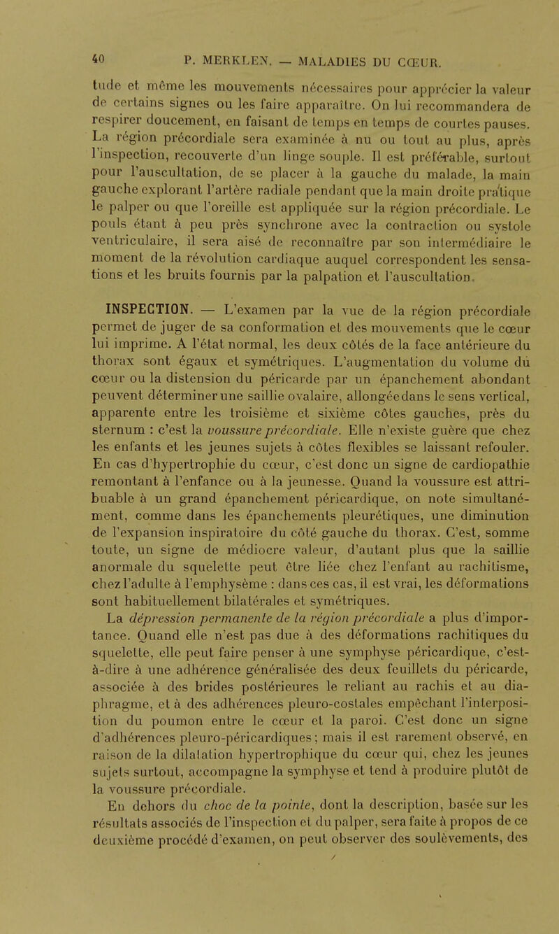 tude et mfime les mouvements n6cessairos pour appr^cier la valeur de certains signes ou les faire apparaltrc. On lui recommandera de nearer doucement, en faisanl do temps en temps de courtes pauses. La region precordiale sera examinee a nu ou tout au plus, apr6s inspection, recouverte d'un linge souple. II est preferable, surtout pour l'auscullation, de se placer a la gauche du malade, la main gauche cxplorant l'artere radiale pendant que la main droite pra'tique le palper ou que l'oreille est appliqu^e sur la region pr6cordiale. Le pouls Ctant a peu pr6s synchrone avec la contraction ou systole ventriculaire, il sera ais6 dc reconnailre par son inlermediaire le moment de la revolution cardiaque auquel correspondent les sensa- tions et les bruits fournis par la palpation et l'auscultation, INSPECTION. — L'examen par la vue de la region precordiale permet de juger de sa conformation et des mouvements que le cceur lui imprime. A l'etat normal, les deux cotes de la face anterieure du thorax sont 6gaux et symetriques. L'augmentation du volume du cceur ou la distension du pericarde par un epanchement abondant peuvent determiner une saillie ovalaire, allongeedans lc sens vertical, apparente entre les troisieme et sixieme c6tes gauches, pr6s du sternum : c'est la voussure precordiale. Elle n'existe guere que chez les enfants et les jeunes sujets a cdtes flexibles se laissant refouler. En cas d'hypertrophie du cceur, c'est done un signe de cardiopathie remontant a l'enfance ou a la jeunesse. Quand la voussure est attri- buable a un grand epanchement pericardique, on note simultane- ment, comme dans les epanchements pleuretiques, une diminution de l'expansion inspiratoire du cote gauche du thorax. C'est, somme toute, un signe de mediocre valeur, d'autant plus que la saillie anormale du squelette peut etre liee chez l'enfant au rachitisme, chez l'adulte a l'emphyseme : dans ces cas, il est vrai, les deformations sont habituellement bilaterales et symetriques. La depression permanente de la region precordiale a plus d'impor- tance. Quand elle n'est pas due a des deformations rachitiques du squelette, elle peut faire penser a une symphyse pericardique, e'est- a-dire a une adherence generalisee des deux feuillets du p6ricarde, associee a des brides posterieures le reliant au rachis et au dia- phragme, et a des adherences pleuro-costales empechant l'interposi- tion du poumon entre le cceur et la paroi. C'est done un signe d'adherences pleuro-pericardiques; mais il est rarement observe, en raison de la dilatation hyperlrophique du cceur qui, chez les jeunes sujets surtout, accompagne la symphyse et tend a produire plutot de la voussure precordiale. En dehors du choc de la poinle, dont la description, bas<V sur les resultats associes de l'inspection et du palper, sera faite a propos de ce dciixieme procede d'examen, on peut observer des soulevements, des