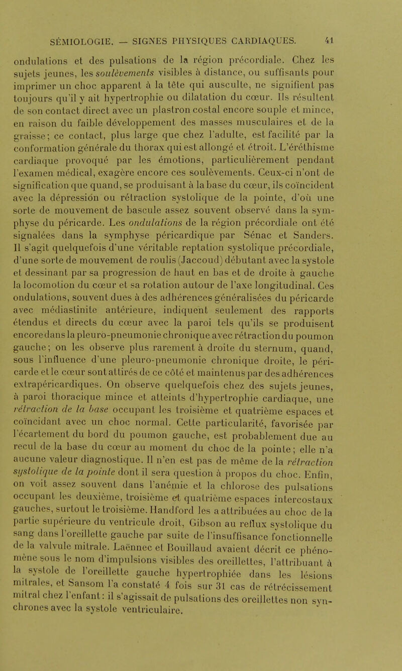 ondulalions et des pulsations de la region precordiale. Chez les sujets jeunes, les soalevemenls visibles a distance, ou suffisants pour imprimer un choc apparent a la I6le qui ausculte, ne signifient pas toujours qu'ily ait hypertrophic ou dilatation du cceur. lis resultent son contact direct avec un plastron costal encore souple et mince, en raison du faible developpement des masses musculaires el de la graisse; ce contact, plus large que chez l'adulte, estfacilite par la conformation generate du thorax qui est allonge et etroit. L'erelhisme cardiaque provoque par les emotions, particulierement pendant l'examen medical, exagere encore ces soulevements. Ceux-ci n'ont de signification que quand,se produisant a la base du cceur, ils coincident avec la depression ou retraction systolique de la pointe, d'ou une sorte de mouvement de bascule assez souvent observe dans la sym- physe du pericarde. Les ondulations de la region precordiale onl 6t6 signages dans la symphyse p^ricardique par Senac et Sanders. II s'agit quelquefois d'une veritable reptalion systolique precordiale, d'une sorte de mouvement de roulis (Jaccoud) debutant avec la systole et dessinant par sa progression de haut en bas et de droite a gauche la locomotion du cceur et sa rotation autour de l'axe longitudinal. Ces ondulations, souvent dues a des adherences generalisees du pericarde avec mediastinite anterieure, indiquent seulement des rapports etendus et directs du cceur avec la paroi tels qu'ils se produisent encore dans la pleuro-pneumonie chronique avec retraction du poumon gauche; on les observe plus rarement a droite du sternum, quand, sous l'influence d'une pleuro-pneumonie chronique droite, le peri- carde et le cceur sont attires de ce cdte el maintenus par des adherences extrapericardiques. On observe quelquefois chez des sujets jeunes, a paroi thoracique mince et atleints d'hypertrophie cardiaque, une retraction de la base occupant les troisieme et quatrieme espaces et coi'neidant avec un choc normal. Cette particularity, favorisee par l'ecartement du bord du poumon gauche, est probablement due au recul de la base du cceur au moment du choc de la pointe; elle n'a aucune valeur diagnostique. II n'en est pas de m6me de la retraction systolique de la pointe dont il sera question a propos du choc. Enfin, on voit assez souvent dans l'aneinie et la chlorose des pulsations' occupant les deuxieme, troisieme eft quatrieme espaces intercostaux gauches, surtout le troisieme. Handford les a attributes au choc de la partie superieure du ventricule droit, Gibson au reflux systolique du sang dans l'oreillette gauche par suite de l'insuffisance fonctionnelle de la valvule mitrale. Laennec el Bouillaud avaient decrit cc pheno- mene sous le nom d'impulsions visibles des oreilleltes, rattribuant a la systole de l'oreillette gauche hypertrophiee dans les lesions milrales, et Sansom l'a constat6 4 fois sur 31 cas de relrecissement antral chez l'enfant: il s'agissait de pulsations des orcillettcs non syn- chrones avec la systole ventriculaire.