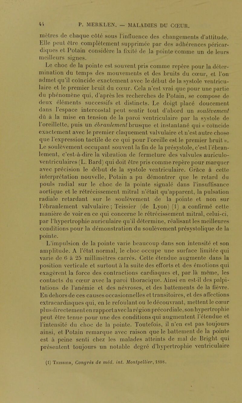 metres de chaque c6l6 sous l'influence des changemenls d'atlilude. Elle pcut elre completement supprimee par des adherences pe>icar- diques et Potain considere la fixil6 de la poinle comme un de leurs meilleurs signes. Le choc de la poinle est souvent pris comme repere pour la deter- mination du temps des mouvements et des bruits du cceur, et Ton admel qu'il coincide exaclement avec led6but de la systole venlricu- laire et le premier bruit du cceur. Cela n'esl vrai que pour une parlie du phenomene qui, d'apres les recherches de Potain, se compose de deux elements successifs et distincts. Le doigt plac6 doucement dans 1'espace intercostal peut sentir tout d'abord un soulevement da a la mise en tension de la paroi ventriculaire par la systole de roreillelte, puis un ebranlement brusque et instanlan6 qui « coincide exactement avec le premier claquement valvulaire et n'est autre chose que l'expression tactile de ce qui pour l'oreille est le premier bruit. ». Le soulevement occupant souvent la fin de la presystole, c'estl ebran- lement, c'est-a-dire la vibration de fermelure des valvules auriculo- ventriculaires (L. Bard) qui doit etre pris comme repere pour marquer avec precision le debut de la systole ventriculaire. Grace a celte interpretation nouvelle, Potain a pu demontrer que le retard du pouls radial sur le choc de la pointe signale dans l'insuffisance aortique et le retrecissement mitral n'etait qu'apparent, la pulsation radiale retardant sur le soulevement de la pointe et non sur l'ebranlement valvulaire ; Teissier (de Lyon) (1) a confirme cette maniere de voir en ce qui concerne le retrecissement mitral, celui-ci, par l'hypertrophie auriculaire qu'il determine, realisant les meilleures conditions pour la demonstration du soulevement presyslolique de la pointe. L'impulsion de la poinle varie beaucoup clans son intensity el son amplitude. A Fetal normal, le choc occupe une surface limitee qui varie de 6 a 25 millimetres carres. Celle etendue augmente dans la position verlicale el surloul a la suile des efforts et des Amotions qui exagerentla force des contractions cardiaques et, par la meme, les contacts du cceur avec la paroi thoracique. Ainsi en est-il des palpi- tations de l'anemie et des nevroses, et des battements de la fievre. En dehors de ces causes occasionnelles et transiloires, et des affections extracardiaques qui, en le refoulanl ou led6couvrant, metlcnl le cceur plus direclement en rapportavecla region precordiale, son hyperlroj ih ie peut elre tenuc pour une des conditions qui augmenlent lelcndue et l'intensite du choc de la poinle. Toulefois, il n'en est pas toujours ainsi, el Potain remarque avec raison que le battement de la poinle est a peine senli chez les malacles atteints de mal de Bright qui presentent toujours un notable degre d'hypertrophie ventriculaire (1) Tjjissieh, Com/res de mid. int. Monlpellicr, 1898.