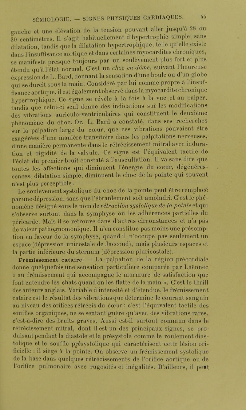 gauche et une elevation de la tension pouvant alter jusqu'a 28 ou 30 centimetres. 11 s'agit habituellement d'hypertrophie simple, sans dilatation, tandis que la dilatation hypertrophique, telle qu'elle exisle dans rinsuffisance aortique etdans certaincs myocardites chroniques, se manifesto presque toujours par iin soulcvcment plus fort et plus 6tendu qu'a I'etat normal. C'est un choc en dome, suivant l'heureuse expression de L. Hard, donnant la sensation d'une bouleou d'un globe qui sedurcit sous la main. Consid6re par lui comme propre a l'insuf- fisance aortique, il est egalementobserv6 dans la myocardilechronique hypertrophique. Ce signe se revele a la fois a la vue.et au palper, tandis que celui-ci seul donne des indications sur les modifications des vibrations auriculo-ventriculaires qui constituent le deuxieme phenomene du choc. Or, L. Bard a constate, dans ses recherches sur la palpation large du coeur, que ces vibrations pouvaient etre exagerees d'une maniere transitoire dans les palpitations nerveuses, d'une maniere permanente dans le retrecissement mitral avec indura- tion et rigidite de la valvule. Ce signe est l'equivalent tactile de l'eclat du premier bruit constats a l'auscultation. II va sans dire que toutes les affections qui diminuent l'energie du cceur, d6generes- cences, dilatation simple, diminuent le choc de la pointe qui souvent n'est plus perceptible. Le soulevement systolique du choc de la pointe peut etre remplac6 par une depression, sans que l'ebranlement soit amoindri. C'est le phe- nomene design6 sous le nom de retraction systolique de la pointe et qui s'observe surtout dans la symphyse ou les adherences partielles du pericarde. Mais il se retrouve dans d'autres circonstances et n'a pas de valeurpathognomonique. II n'en constitue pas moinsune presomp- tion en faveur de la symphyse, quand il n'occupe pas seulement un espace (depression unicostale de Jaccoud), mais plusieurs espaces et la partie inferieure du sternum (depression pluricostale). Fremissement cataire. — La palpation de la region precordiale donne quelquefois une sensation particuliere comparee par Laennec « au fremissement qui accompagne le murmure de satisfaction que font entendre les chats quand on les flatte de la main ». C'est le thrill des auteurs anglais. Variable d'inlensite et d'etendue, le fremissement cataire est le resultat des vibrations que determine le courant sanguin au niveau des orifices retrecis du coeur: c'est l'equivalent tactile des souffles organiques, ne se sentanl guere qu'avec des vibrations rares, e'est-a-dire des bruits graves. Aussi est-il surtout commun dans le retrecissement mitral, dont il est un des principaux signes, se pro- duisant pendant la diastole etla presystole comme le roulcment dias- tolique et le souffle presyslolique qui caracferisent cette lesion ori- ficielle : il siege a la pointe. On observe un fremissement systolique <l(^ la base dans quelques retrccissements de Torifice aortique <>n de l'orifice pulmonaire avec rugosites el in6galit6s. D'ailleurs, il pe«t