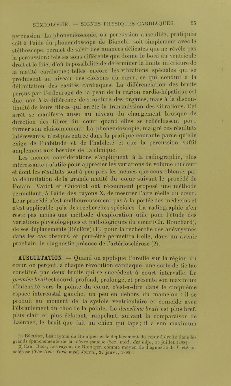 percussion. La phonendoscopic, ou percussion auscuUcc, pratiquee soil a Paide du phoncndoscopc do Bianchi, soit simplcmenl avcc lc stethoscope, pcrmet de saisir des nuances dedicates que nc r6vele pas la percussion: telslcs sons dillerents que donne lo bord du ventricule droil et le I'oie, d'ou la possibility de determiner la limiLc inlerieure de la matite cardiaque; telles encore les vibrations speciales qui se produiscnt au niveau des cloisons du cceur, ce qui conduit a la delimitation des cavit6s eardiaques. La differentiation des bruits percus par l'efflcurage de la peau de la region cardio-hepatique est due, non a la difference de structure des organes, mais a la discon- tinue de leurs fibres qui arrSte la transmission des vibrations. Get arret se manifesle aussi au niveau du changement brusque de direction des fibres du cceur quand dies se r6fl6chissent pour former son cloisonnement. La phonendoscopie, malgre ces resultats interessanls, n'estpas entree dans la pratique courante parce qu'elle exige de l'habitude et de Fhabilete et que la percussion suffit implement aux besoins de la clinique. Les monies considerations s'appliquent a la radiographic, plus inte>essante qu'ulile pour appr6cier les variations de volume du cceur et dont les resultats sont a peu pres les me*mes que ceux obtenus par la delimitation de la grande matite du cceur suivant le procede de Potain. Variot et Chicotot ont recemment propose une methode permettant, a Faide des rayons X, de mesurer Faire reelle du cceur. Leur procede n'est malheureusement pas a la portee des medecins et n'est applicable qu'a des recherches speciales. La radiographic n'en reste pas moins une methode d'exploration utile pour l'etude des variations physiologiques et pathologiques du cceur (Ch. Bouchard), de ses deplacements (Beclere) (1), pour la recherche des anevrysmes dans les cas obscurs, et peut-etre permetlra-t-elle, dans un avenir prochain, le diagnostic precoce de Tarteriosclerose (2). AUSCULTATION. — Quand on applique l'oreille sur la region du cceur, on pergoit, a chaque revolution cardiaque, une sorte de tic tac constitue par deux bruits qui se succedent a court intervalle. Lc premier bruit est sourd, profond, prolonge, et presente son maximum d'intensite vers la pointe du cceur, c'est-a-dire dans le cinquieme espace intercostal gauche, un peu en dehors du mamelon : il se produit au moment de la systole ventriculaire et coincide avcc rebranlement du choc de la pointe. Le deuxieme bruit est plus bref, plus clair et plus eclatant, rappelant, suivant la comparaison de Laennec, le bruit que fait un chien qui lape; il a son maximum (1) Bhcleue, Les rayons dc Roentgen et lc de-placement du cceur a droite dans les grands dpanchements de la plevrc gauche (Soc. med. des hop., 15 juillet 1S98). (2) CAnt, Beck, Les rayons de Roentgen comme moyen de diagnostic dc I'arlcrio- sclcrosc {The New York med. Journ., 22 janv., 1S98).