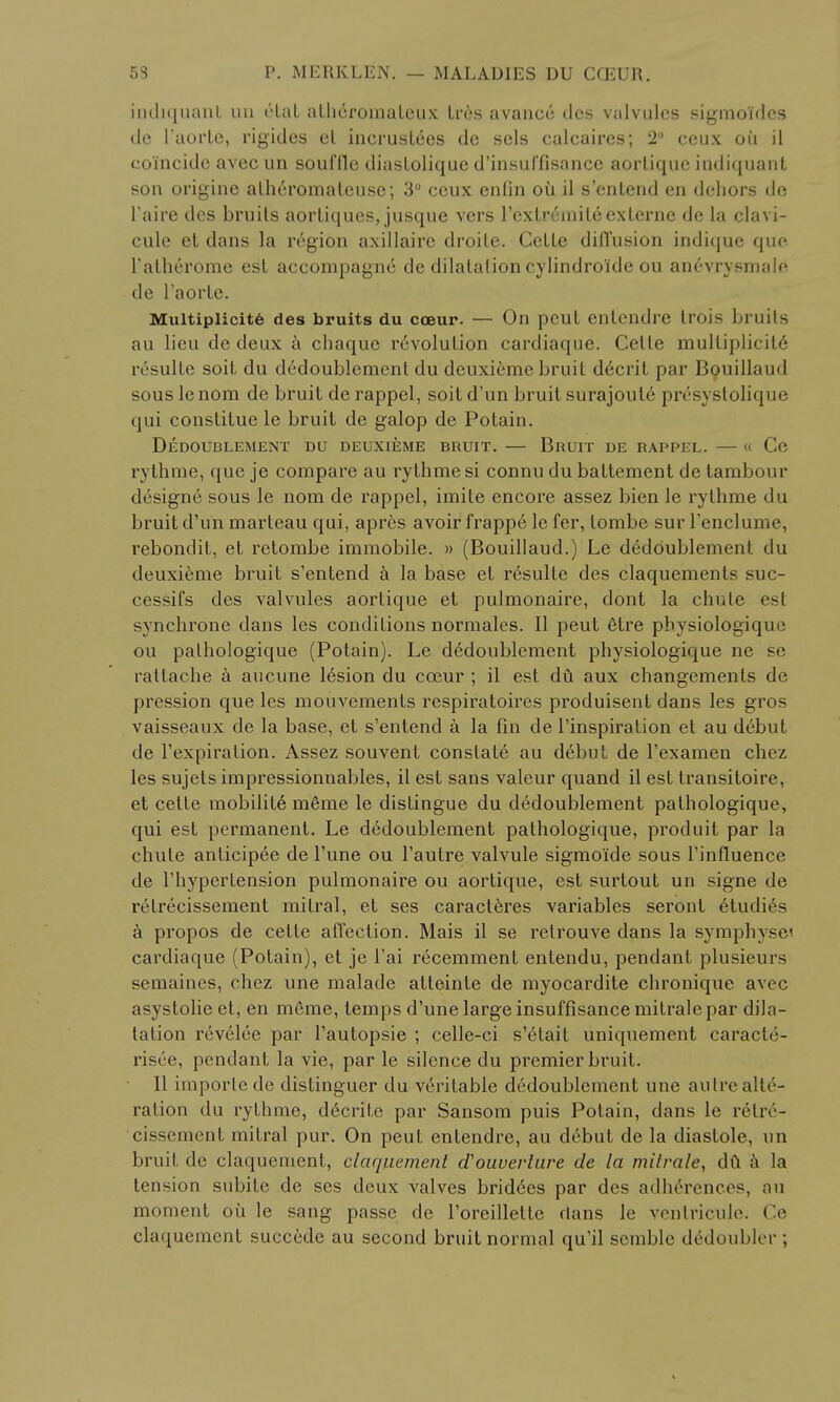 indiquant un dtat alheromalcux Ires avance ties valvules sigmoidcs de l'aorle, rigides el incruslees de scls calcaires; 2° ccux ou il coincide avec un souflle diaslolique d'insuffisance aorliquc indiquant son origine alheromaleuse; 3° ccux enfin oil il s'enlend en dehors de I'aire dcs bruits aorliques, jusque vers l'extnmiileexterne de la clavi- cule el dans la r6gion axillaire droite. Cctle diffusion indique que l'alheromc est accompagne de dilatation cylindro'ide ou ancvrysmale de l'aorte. Multiplicity des bruits du coeur. — On peut entendre trois bruits au lieu de deux a chaque r6volulion cardiaque. Cetle multiplicit6 ivsulle soil, du dedoublemenl du deuxiemc bruit decril par Bouillaud souslenom de bruit derappel, soitd'un bruit surajoute presysloli<{w<; qui constitue le bruit de galop de Potain. DEDOUBLEMENT DU DEUX1EME BRUIT. BRUIT DE RAPPEL. « Ce rythme, que je compare au rythme si connu du battement de tambour drsigne sous le nom de rappel, imite encore assez bien le rythme du bruit d'u'n marteau qui, apres avoir frappe le fer, tombe sur I'enclume, rebondit, et retombe immobile. » (Bouillaud.) Le dedoublemenl. du deuxieme bruit s'entend a la base et resulte des claquements suc- cessifs des valvules aortique et pulmonaire, dont la chute esl synchrone dans les conditions normales. II peut etre physiologique ou pathologique (Potain). Le dedoublement physiologique ne se rattache a aucune 16sion du cceur ; il est dft aux changements de pression que les mouvements respiratoires produisent dans les gros vaisseaux de la base, et s'entend a la fin de Pinspiration et au debut de l'expiration. Assez souvent constate au debut de rexamen chez les sujets impressionnables, il est sans valeur quand il est transitoire, et cette mobilit6 m6me le distingue du dedoublement pathologique, qui est permanent. Le dedoublement pathologique, produit par la chule anticipee de Tune ou Tautre valvule sigmo'ide sous Finfluence de Thypertension pulmonaire ou aortique, est surtout un signe de retrecissement mitral, et ses caracteres variables seront etudirs a propos de cette affection. Mais il se retrouve dans la symplivsc cardiaque (Potain), et je l'ai recemment entendu, pendant plusieurs semaines, chez une malade atteinle de myocardite chronique avec asystolie et, en meme, temps d'une large insuffisance mitrale par dila- tation revelee par l'autopsie ; celle-ci s'etait uniquement caracte- risee, pendant la vie, par le silence du premier bruit. II imporle de distinguer du veritable dedoublement une autre alte- ration du rythme, d^crite par Sansom puis Potain, dans le retiv- cissemcnt mitral pur. On peut entendre, au d6but de la diastole, un bruit de claquement, claquement cToiwerture de la milrale, du a la Ii ii--ion subite de ses deux valves bridges par des adherences, au moment ou le sang passe de l'oreilletle clans le ventricule. Ce claquement succede au second bruit normal qu'il semble d6doubler ;