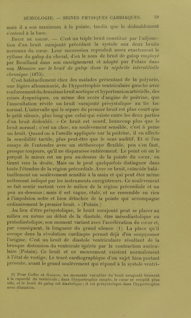 mais il a son maximum a la poinle, tandis que le d<§doublement s'enlcnd ii la base. Bhuit de galop. — G'est un triple bruit constitu6 par l'adjonc- tion d'un bruit surajoute prec6dant la systole aux deux bruits normaux du cceur. Lour succession reproduit assez exactcment le rythme du galop du chcval, d'oii le nom de bruit de galop employe par Bouillaud dans son enseignement et adopte par Potain daus son Mimoire sur le bruit de galop dans la niphrite inierstitielle chronique (1875). G'est habituellement chez des maladcs presentant de la polyurie, une legere albuminuric, de Hypertrophic ventriculaire gauche avec ivnforcementdudeuxiemebruitaorlique et hypertension arterielle, des crises dyspneiqucs, ou meme des acces d'angihe de poilrine, que rauscultation revelc un bruit surajoute presystolique au tic tac normal. L'intervalle qui le separc du premier bruit est plus court que le petit silence, plus long que celui qui existe entre les deux parties d un bruit dedouble. « Ce bruit est sourd, beaucoup plus que le bruit normal; e'est un choc, un soulevement sensible, e'est a peine un bruit. Quandon a l'oreille appliquee sur la poitrine, il en affecte la sensibilite tactile, plus peut-6tre que le sens auditif. Et si Ton essaye de l'entendre avec un stethoscope flexible, peu s'en faut, presque loujours, qu'il ne disparaisse entierement. Le point oil on le perQoit le mieux est un peu au-dessus de la pointe du cceur, en tirant vers la droile. Mais on le peut quelquefois distinguer dans loute 1'etendue de la region precordiale. Avec ce bruit, coincide habi- tuellement un soulevement sensible a la main et qui peut etre meme nettement indiqu6par les instruments enregistreurs. Ce soulevement se fait sentir surtout vers le milieu de la region precordiale et un peu au-dessous; mais il est vague, elale, et ne ressemble en rien a l'impulsion nette et bien detachee de la pointe qui accompagne ordinairement le premier bruit. » (Potain.) Au lieu d'etre presystolique, le bruit surajoute peut se placer au milieu ou meme au debut de la diastole, etre mesodiastolique ou protodiastolique, son moment variant avec l'acceleration du cceur et, par consequent, la longueur du grand silence (1). La place qu'il occupe dans la revolution cardiaque pcrmet dCja d'en soupgonner l'origine. G'est un bruit de diastole ventriculaire rdsullant de la brusque distension du ventricuie qperee par la contraction auricu- laire (Potain). Ge bruit et ce mouvement existent normalement a l'6latde vestige. Le trace cardiographique d'un sujet bien portant presente, avant le grand soulevement qui repond a la systole ventri- (1) Pour CufTer ct Guinon, les moments variables du bruit surajoute tiennent a la eapacitd du ventricuie; dans l'liypcrtrophie simple, le cceur se rcniplit plus vite, et le bruit de (jalop est diastoliquc; il est presystolique dans riiypcilrophie avec dilatation.