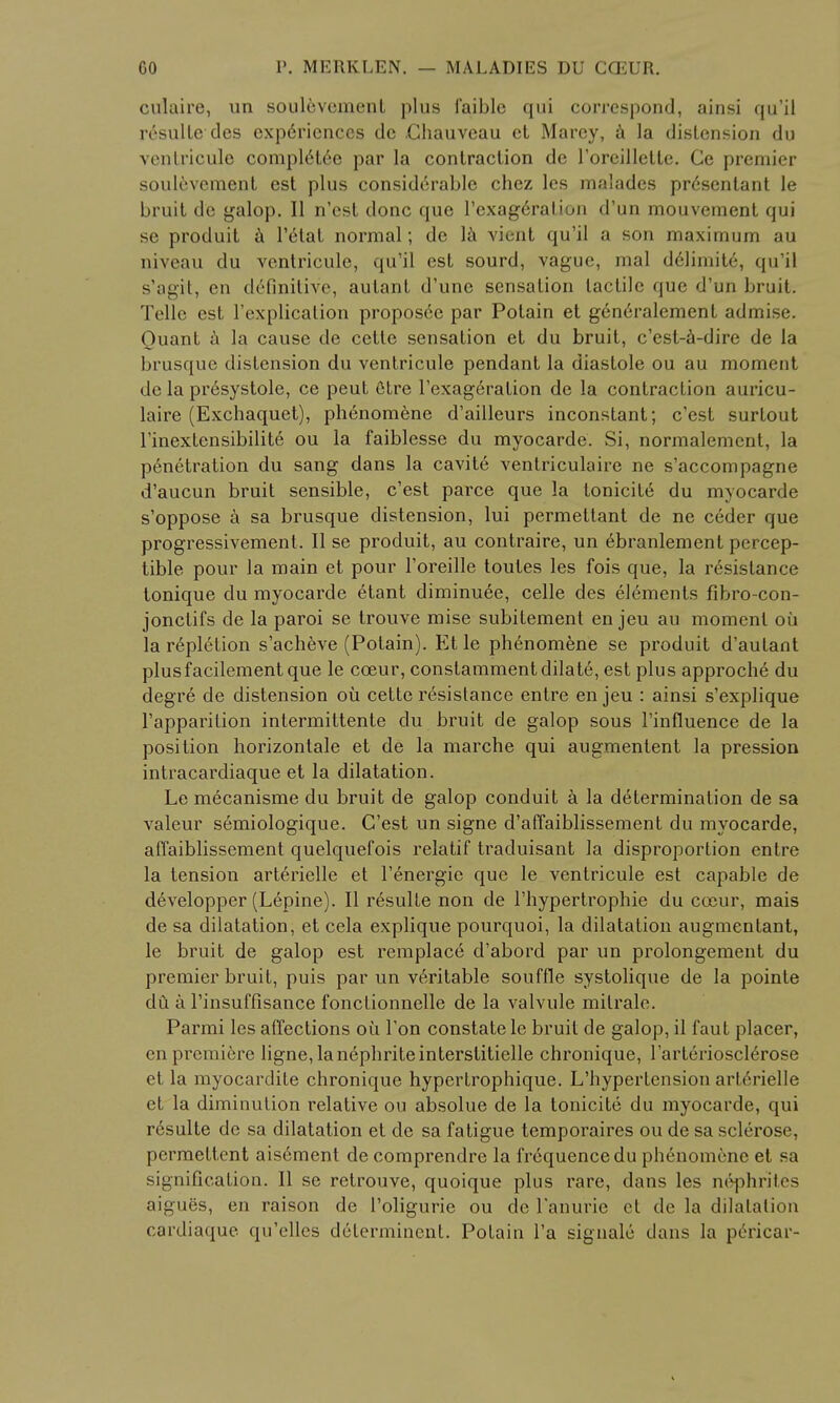 culaire, un soulevcment plus i'aible qui correspond, ainsi qu'il resulte des exp6riences dc .Chauveau et Marcy, a la distension du venlricule complete par la contraction de l'oreilletle. Ge premier soulevcment est plus considerable chez les malades presentant Ie bruit de galop. II n'est done que l'exage'ralion d'un mouvement qui se produit a l'6tat normal; de la vient qu'il a son maximum au niveau du ventricule, qu'il est sourd, vague, mal definite, qu'il s'agit, en definitive, autant d'une sensation tactile que d'un bruit. Telle est l'explication proposed par Potain et g6neralement admise. Ouant a la cause de cetle sensation et du bruit, e'est-a-dire de la brusque distension du ventricule pendant la diastole ou au moment de la pr6systole, ce peut Gtre l'exageration de la contraction auricu- laire (Exchaquet), phenomene d'ailleurs inconstant; e'est surtout l'inextensibilite ou la faiblesse du myocarde. Si, normalement, la penetration du sang dans la cavite ventriculaire ne s'accompagne d'aucun bruit sensible, e'est parce que la tonicity du myocarde s'oppose a sa brusque distension, lui permettant de ne ceder que progressivement. II se produit, au contraire, un 6branlement percep- tible pour la main et pour l'oreille toutes les fois que, la resistance tonique du myocarde etant diminuee, celle des elements fibro-con- jonctifs de la paroi se trouve mise subitement en jeu au moment ou la repletion s'acheve (Potain). Et le ph6nomene se produit d'autant plusfacilement que le cceur, constammentdilate, est plus approche du degre de distension ou cette resistance entre en jeu : ainsi s'explique l'apparilion inlermittente du bruit de galop sous l'influence de la position horizontale et de la marche qui augmentent la pression intracardiaque et la dilatation. Le mecanisme du bruit de galop conduit a la determination de sa valeur semiologique. G'est un signe d'affaiblissement du myocarde, affaiblissement quelquefois relatif traduisant la disproportion entre la tension arterielle et l'energic que le ventricule est capable de developper (Lepine). II resulte non de l'hypertrophie du cceur, mais de sa dilatation, et cela explique pourquoi, la dilatation augmentant, le bruit de galop est remplac6 d'abord par un prolongement du premier bruit, puis par un veritable souffle systolique de la pointe du a rinsuffisance fonclionnelle de la valvule mitralc. Parmi les affections ou Ton constate le bruit de galop, il faut placer, en premiere ligne, la nephrite interstitielle chronique, l'arteriosclerose et la myocardite chronique hypertrophique. L'hypertension arterielle et la diminution relative ou absolue de la tonicite du myocarde, qui resulte dc sa dilatation et de sa fatigue temporaires ou de sa sclerose, pcrmettent aisement de comprendre la frequence du phenomene et sa signification. II se retrouve, quoique plus rare, dans les nephrites aigues, en raison de l'oligurie ou de Famine et de la dilatation cardiaque qu'clles determinent. Potain l'a signale dans la pericar-