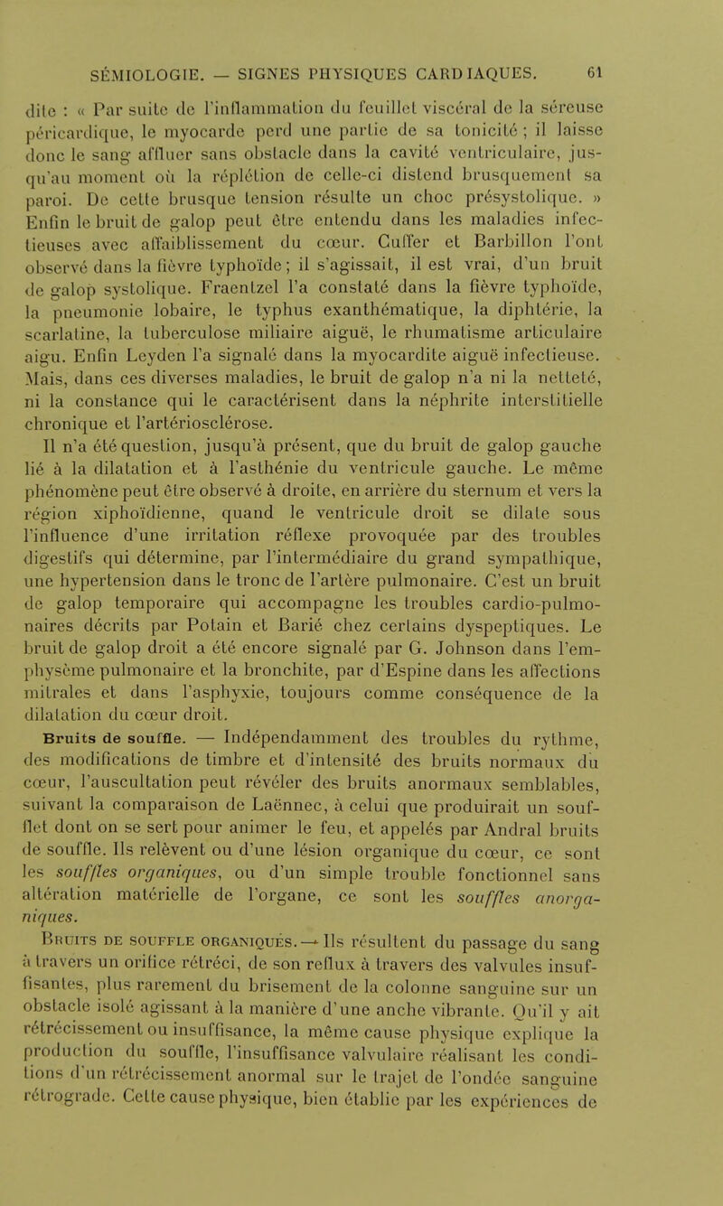 dite : « Par suite de I'inflammation du feuillet visceral de la sereuse pericardique, le myocardc pcrd une parlie de sa tonicitc ; il laissc dune le sang affluer sans obstacle dans la cavite ventriculaire, jus- qu'au moment on la repletion de cellc-ci distend brusquement sa paroi. De cette brusque tension requite un choc pr6systolique. » Enfin le bruit de galop pent elrc entendu dans les maladies infec- lieuses avec affaiblissement du cceur. Guffer et Barbillon l'ont observe dans la lievre typho'ide; il s'agissait, il est vrai, d'un bruit de galop systolique. Fraentzel l'a constat6 dans la fievre typho'ide, la pneumonie lobaire, le typhus exanth6matique, la diphterie, la scarlatine, la tuberculose railiaire aigue, le rhumatisme articulaire aigu. Enfin Leyden l'a signale dans la myocardite aigue infeclieuse. Mais, dans ces diverses maladies, le bruit de galop n'a ni la netted, ni la Constance qui le caracterisent dans la nephrite interstitielle chronique et l'arteriosclerose. II n'a 6te question, jusqu'a present, que du bruit de galop gauche lie a la dilatation et a l'asthenie du venlricule gauche. Le mSme phenomene peut etre observe k droite, en arriere du sternum et vers la region xiphoidienne, quand le ventricule droit se dilate sous rinfluence d'une irritation reflexe provoquee par des troubles digestifs qui determine, par l'intermediaire du grand sympathique, une hypertension dans le tronc de 1'artere pulmonaire. C'est un bruit de galop temporaire qui accompagne les troubles cardio-pulmo- naires decrits par Potain et Barie chez certains dyspeptiques. Le bruit de galop droit a ete encore signale par G. Johnson dans l'em- physeme pulmonaire et la bronchite, par d'Espine dans les affections mitrales et dans l'asphyxie, toujours comme consequence de la dilatation du cceur droit. Bruits de souffle. — Independamment des troubles du rythme, des modifications de timbre et d'intensite des bruits normaux du cceur, l'auscultation peut reveler des bruits anormaux semblables, suivant la comparaison de Laennec, a celui que produirait un souf- flet dont on se sert pour animer le feu, et appeles par Andral bruits de souffle, lis relevent ou d'une lesion organique du cceur, cc sont les souffles organiques, ou d'un simple trouble fonctionnel sans alteration materielle de l'organe, ce sont les souffles anorga- niques* Bruits de souffle organiques.-* lis resultent du passage du sang a travers un orifice retreci, de son reflux a travers des valvules insuf- fisanles, plus rarement du brisement de la colonne sanguine sur un obstacle isole agissant a la maniere d'une anche vibrante. Ou'il y ait r^trecissementou insuffisance, la m6me cause physique explique la production du souffle, l'insuffisance valvulaire realisant les condi- tions d un ivli ecissement anormal sur le trajet de l'ondee sanguine retrograde. Celle cause physique, bien etablie par les experiences de