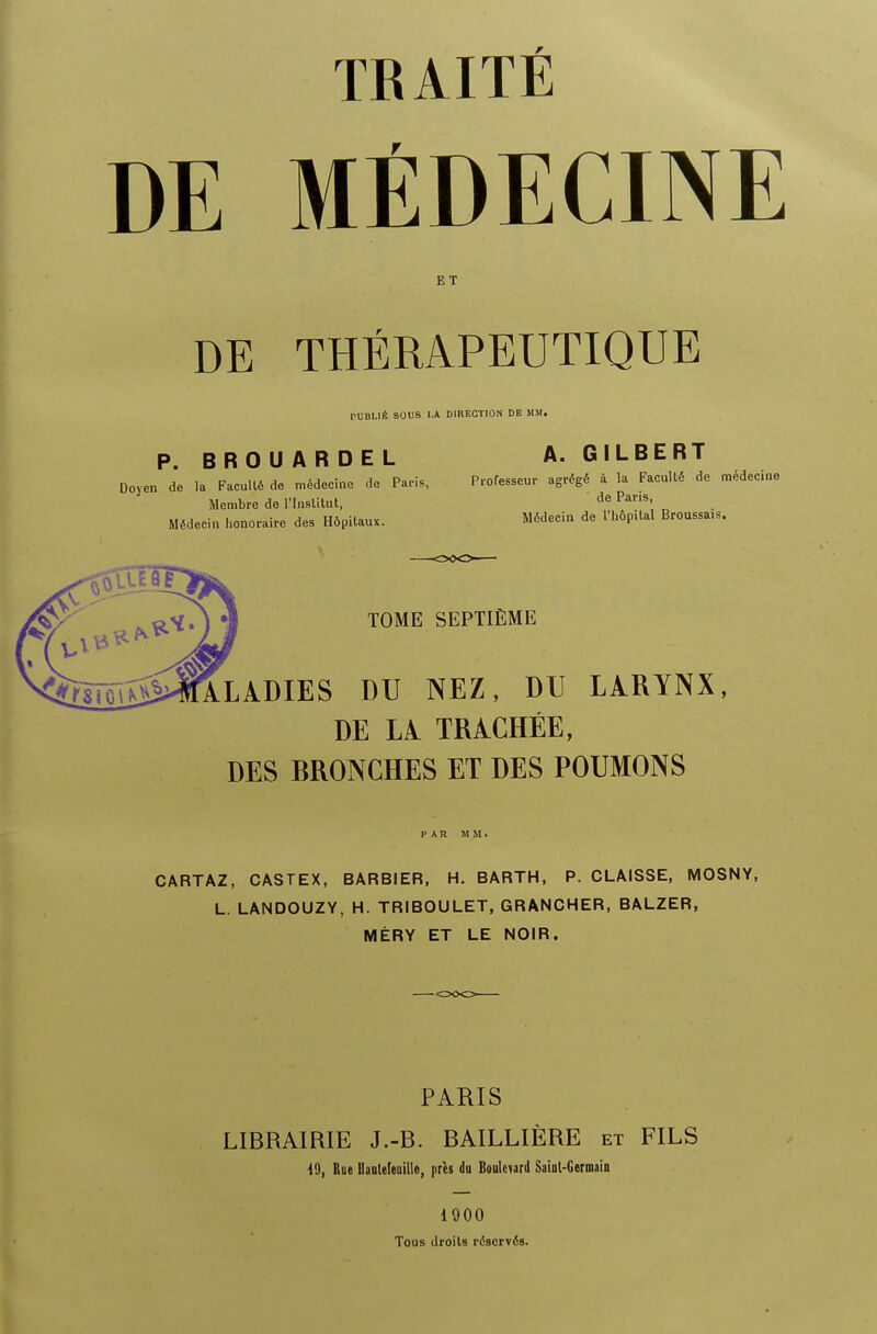 TRAITE DE MfiDECINE E T DE THERAPEUTIQUE P0B1.IB SOUS l.A DIRECTION DE MM. P. BROUARDEL A.GILBERT Doyen de la Faculte de medeci.ie de Paris, Professeur agrege a la Faculte de medecine Membre de l'Inslitut, de Pam» Medecin honoraire des Hopitau*. Medeeia de l'hopilal Broussa.s. TOME SEPTIEME Iladies du nez, du larynx, de li trachee, des bronches et des poumons PAR MM. CARTAZ, CASTEX, BARBIER, H. BARTH, P. CLAISSE, MOSNY, L. LANDOUZY, H. TRIBOULET, GRANCHER, BALZER, MERY ET LE NOIR. PARIS LIBRAIRIE J.-B. BAILLIERE et FILS 19, Rue Uauleleuillo, pres du Boulevard Sainl-Germain 1900 Tous droits reserves.