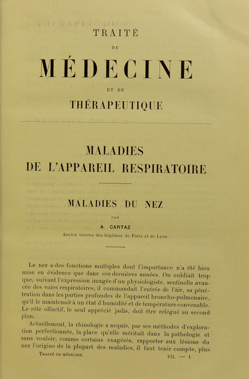 DE MEDECINE ET DE THERAPEUTIQIJE MALADIES DE L'APPAREIL RESPIRATOIRE MALADIES DU NEZ A. CARTAZ Ancien interne des hfipitaux de Paris et de Lyon. Le nez a des fonclions multiples donl ['importance n'a ete bien raise en evidence que dans ces dernieres annees. On oubliait trop que, suivant l'cxpression imageed'un physiologiste, sentinelle avan- cee des voies respiraloires, il commandaiL l'enlree de Fair, sa pene- tration dans les parties profondes de l'appareil broncho-pulmonaire qu'il le maintenait a un etat d'humidite et de temperature convcnable' Le role olfacliC, le seul apprecie jadis, doit elre relegue au second plan. Actuellement, la rhinologie a acquis, par ses methodes d'explora- tion perfectionnce, la place qu'elle meritait dans la pathologie el sans vouloir, comme certains exageres, rapporler aux lesions du nez 1 ongine de la plupart des maladies, il faut tenir compte, plus TRAITE DE MEDECINE.