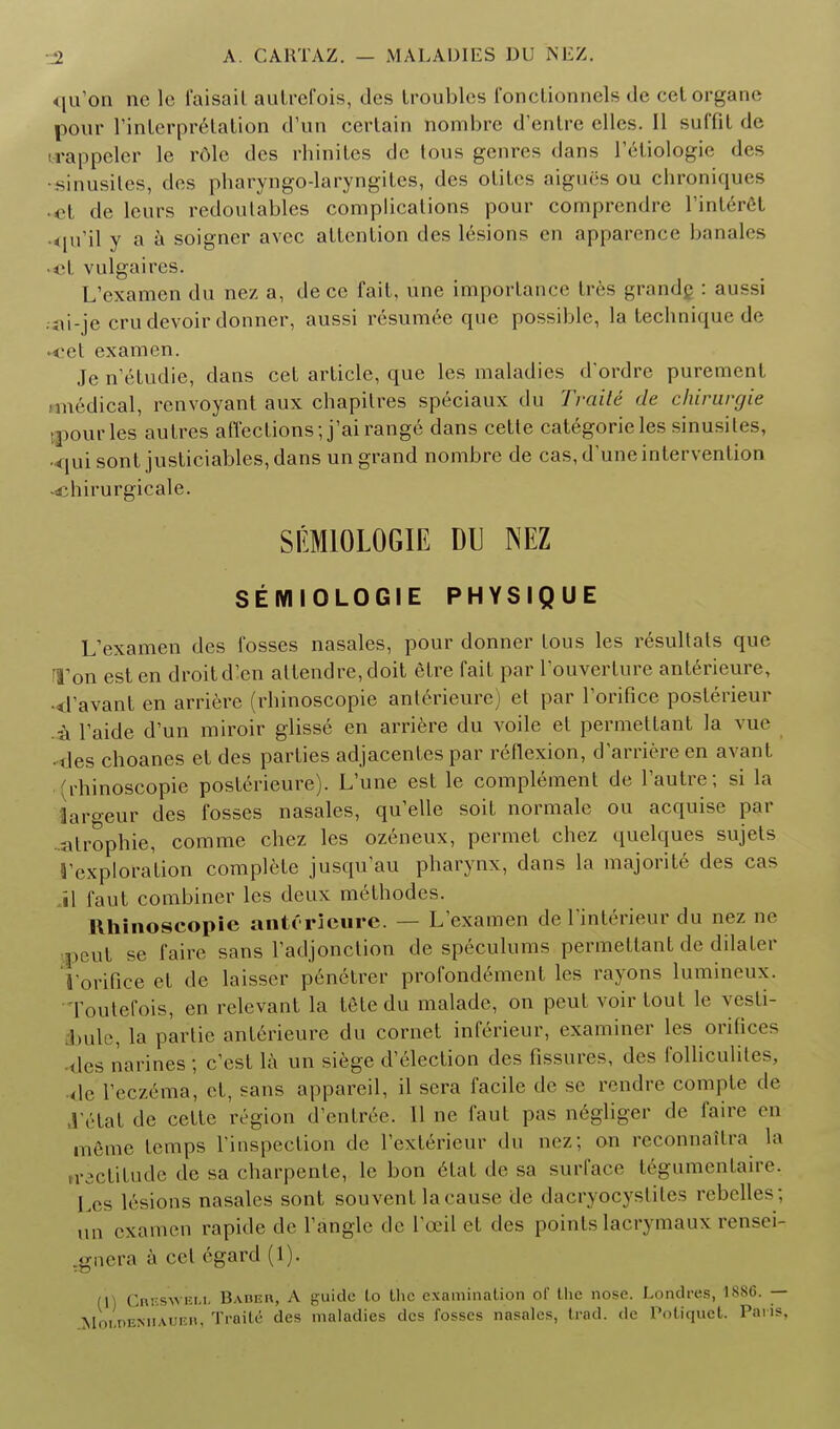 qu'on ne le i'aisail autrefois, des troubles fonctionnels de cetorgane pour l'inlerprelation d'un certain nombre d'enlre elles. II suffit de rappcler le r6le des rhinites de tous genres dans l'eliologie des sinusites, des pharyngo-laryngites, des otitcs aigues ou chroniques •et de leurs redoutables complications pour comprendre l'interel qu'il y a a soigncr avcc attention des lesions en apparence banales • vulgaires. L'examen du nez a, de ce fait, une importance Ires grandc : aussi . ni-je crudevoir donner, aussi resumee que possible, la technique de • <-et examen. Je netudie, dans cet article, que les maladies d'ordre purement •medical, renvoyant aux chapitres speciaux du Traiti de chirurgie Usuries autres affections; j'airange dans cette categorieles sinusites, 4|uisont justiciables,dans un grand nombre de cas, dune intervention -djhirurgicale. SEM10L0GIE DU NEZ SEMIOLOGIE PHYSIQUE L'examen des fosses nasales, pour donner tous les resultats que Ton est en droit d'en attendre,doit etre fait par l'ouverture anterieure, •d'avant en arriere (rhinoscopie anterieure) et par l'orificc posterieur .•a Taide d'un miroir glisse en arriere du voile et permettant la vue • ties choanes et des parties adjacentes par reflexion, d'arriere en avant (rhinoscopie posterieure). L'une est le complement de l'autre; si la largeur des fosses nasales, qu'elle soit normale ou acquise par -atrophic, comme chez les ozeneux, permet chez quelques sujets 1'exploration complete jusqu'au pharynx, dans la majorite des cas il faut combiner les deux melhodes. Rhinoscopie antOrieure. — L'examen de l'interieur du nez ne peut se faire sans l'adjonction de speculums permettant de dilaler I'orifice et de laisser penelrer profondement les rayons lumineux. Toutefois, en relevant la tetedu malade, on peut voir tout le vesti- bule, la partie anterieure du cornet inferieur, examiner les orifices des narines ; e'est la un siege Selection des fissures, des folliculites, de l'eczema, et, sans appareil, il sera facile de sc rendre compte de 1'etat de cette region d entree. 11 ne faut pas negliger de faire en m6me temps l'inspection de l'exterieur du nez; on reconnailra la n-actitude de sa charpente, le bon etat de sa surface tegumentaire. Les lesions nasales sont souvent la cause de dacryocystites rebelles ; an examen rapide de Tangle de Tceil et des points lacrymaux reuses .gnera a eel egard (1). (1) Gbbswell Badeh, A guide to the examination of the nose. Londres, 1886. — Moi.nEMiAUun, Traiti des maladies des fosses nasales, trad, de Potiquet. Pans,