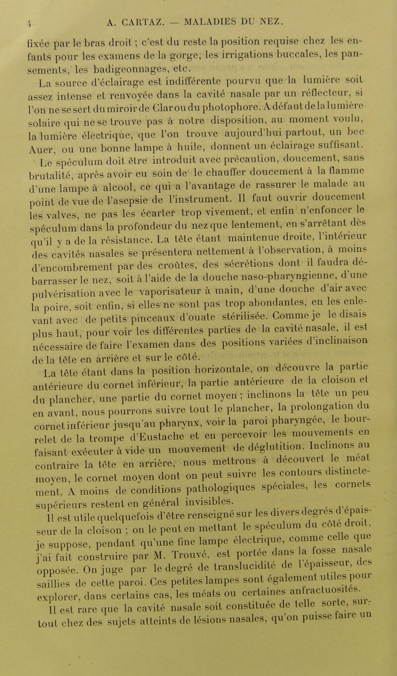 Ikee par te bras droit; c'est du reste la position requisc chez les en- I'anls pour les oxamcns do la gorge, lcs irrigations buccales, les pan- somenls, lcs badigconnages, etc. La source d'eclairage est mdiffererite pourvu que la lumifere soit assez intense ct renvoyee dans la cavite nasale par un reflecteur, si Ton nesesertdumiroirde Clarouduphotophore. AdcCaul delalumiere solaire qui ne sc Irouve pas a notre disposition, au moment voulu, lalumierc elcclrique, que Ton trouve aujourd'hui partout, un bee Auer, ou une bonne lampe a huile, donnent un eclairage suffisanl Le'speculum doit etrc introduit avec precaution, doucement, sans brutality, apros avoir eu soin de le chauffer doucement a la flamme d'une lampe a alcool, ce qui a l'avantage de rassurer le malade au point de vue de l'asepsie de l'instrument. II faut ouvrir doucement les valves, ne pas les ecarter trop vivement, et enfin n'enfoncer le speculum dans la profondeur du nezque lentement, en s'arrelant des qu'il y a de la resistance. La tete etant maintenue droite, Tinteneur des cavites nasales sc presentera nettement a ^observation, a moin^ d'encombrement par des croutes, des secretions donl il faudra de- barrasser le nez, soit a l'aide de la douche naso-pharyngienne, d une pulverisation avec le vaporisaleur a main, d'une douche d'air avec la poire soit enfin, si elles ne sont pas trop abondantes, en les enle- vantavec de petits pinceaux d'ouate sterilisee. Comme je le disais plus haul pour voir les differentes parties de la cavite nasale, d est necessaire de faire Texamen dans des positions variees d'inclinaison de la tete en arriere et sur le cdte. La I6te etant dans la position horizontale, on decouvre la partie anterieure du cornet inferieur, la partie ant6rieure de la cloison el du plancher, une partie du cornet moyen; inclinons la tete un pen en avant, nous pourrons suivre tout le plancher, la prolongation du cornetinferieur jusquau pharynx, voir la parol pharyngee, le bour- relet de la trompe d'Eustache et en percevoir les movements en faisant executeravideun mouvement de deglutition. Inclinons au contraire la tete en arriere, nous mettrons a decouvert le meal moyen, le cornet moyen dont on peut suivre les contours distmcte- ment. A moins de conditions palhologiques sP6ciales, les cornels superieurs restent en general invisibles. . II est utile quelquefois d'etre renseign6 sur les divers degres d 6pais seur de la cloison ; on le peut en mettant le speculum du ^t6 droit je suppose, pendant qu'une fine lampe electrique, comme cello qm •ai fait construire par M. Trouvd, est portee dans a foss nasa e opposee. On juge par le dcgr6 de translucidite de Upaisseur, des saiUies de cette paroi. Ces petites lampes sont egalemenl utiles pour explorer, dans certains cas, les meats ou certaines an racluosiles II e9| rare que la cavite nasale soit constitute de telle sorte, sui- toul chez des sujets atteints do lesions nasales, qu'on pmsse faire un