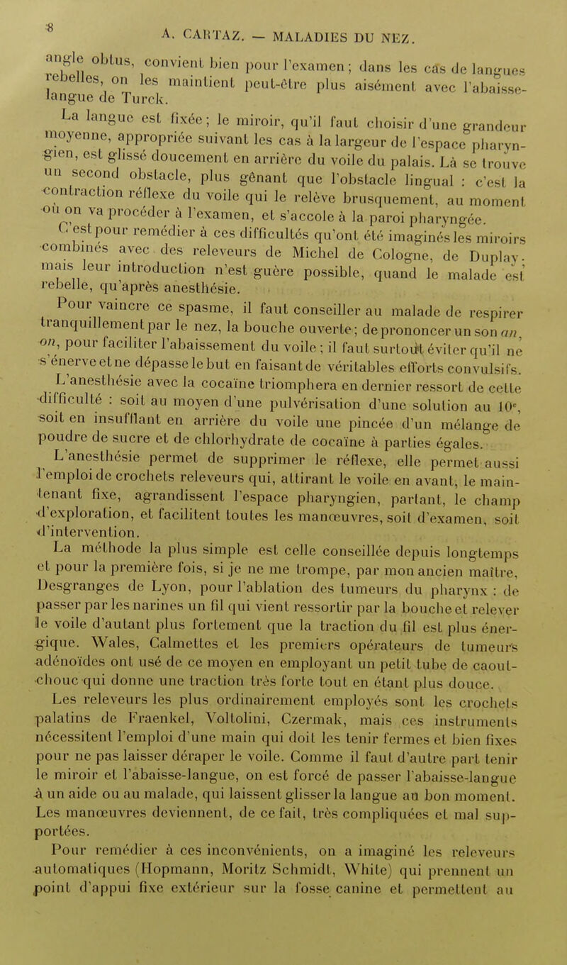 angle oblus, convient bien pour I'examen; dans les cSs de Ian - |''belles on les mainlienl peul-etre plus aisement aver l'abaisse- langue de Turrk. La langue est fixee; Ie miroir, qu'il faut choisir d'une grandeur loyenne, appropriee suivanl les cas a la largeur de 1'espace pharyn- gien, est ghsse doucement en arriere du voile du palais. La se trouve un second obstacle, plus genant que l'obstacle lingual : c'esl la contraction reflexe du voile qui le releve brusquement, au moment ou on va proceder a I'examen, et s'accole a la paroi pharyng<V (-est pour remedier a ces difficult^ qu'ont ete imaginesles miroirs combines avec des releveurs de Michel de Cologne, de Duplay. mais leur introduction n'est guere possible, quand le malad.- est rebeile, qu'apres anesthesic. Pour vaincre ce spasme, il faut conseiller au malade de respirer tranquillementpar le nez, la bouche ouverte; deprononcer un son an on, pour faciliter l'abaissement du voile; il faut surtoul eviter qu'il ne s enerveetne depasselebut en faisantde veritables effortseonyulsifs. L'anesthesie avec la cocaine triomphera en dernier ressort de eette difficulte : soit au moyen dune pulverisation d'une solulion au I0e, soit en insufflant en arriere du voile une pincee d'un melange de poudre de sucre et de chlorliydrate de cocaine a parties egales. L'anesthesie permet de supprimer le reflexe, elle permet aussi remploide crochets releveurs qui, attirant le voile en avant, le main- tenant fixe, agrandissent l'espace pharyngien, partant, le champ •d'exploration, et facilitent toutes les manoeuvres, soil d'examen, soil ^'intervention. La methode la plus simple est celle conseillee depuis longtemj^ et pour la premiere ibis, si je ne me trompe, par monancien maitiv. Desgranges de Lyon, pour l'ablation des tumeurs du pharynx : <!«> passer par les narines un fil qui vient ressorlir par la bouche et rele\.i le voile d'autant plus fortement que la traction du fil est plus ener- gique. Wales, Calmettes et les premiers operateurs de tumeurs ad6noides ont use de ce moyen en employant un petit tube de caout- chouc qui donne une traction tres forte tout en etant plus douce. Les releveurs les plus ordinairement employes sonl les crpchejts palatins de Fraenkel, Voltolini, Czermak, mais pes instruments necessitenl l'emploi d'une main qui doit les tenir fermes et bien fixes pour ne pas laisser deraper le voile. Comme il faut d'autre part tenir le miroir et l'abaisse-langue, on est force de passer l'abaisse-langue -a un aide ou au malade, qui laissent glisser la langue au bon momenl. Les manoeuvres deviennent, de cefait, tres compliquecs el mal suj»- porl^es. Pour remrdier a ces inconvenients, on a imagine les releveurs automatiqucs (Hopmann, Moritz Schmidt, While) qui prennenl un point d'appui fixe ext6rieur sur la fosse canine el perxnettent au